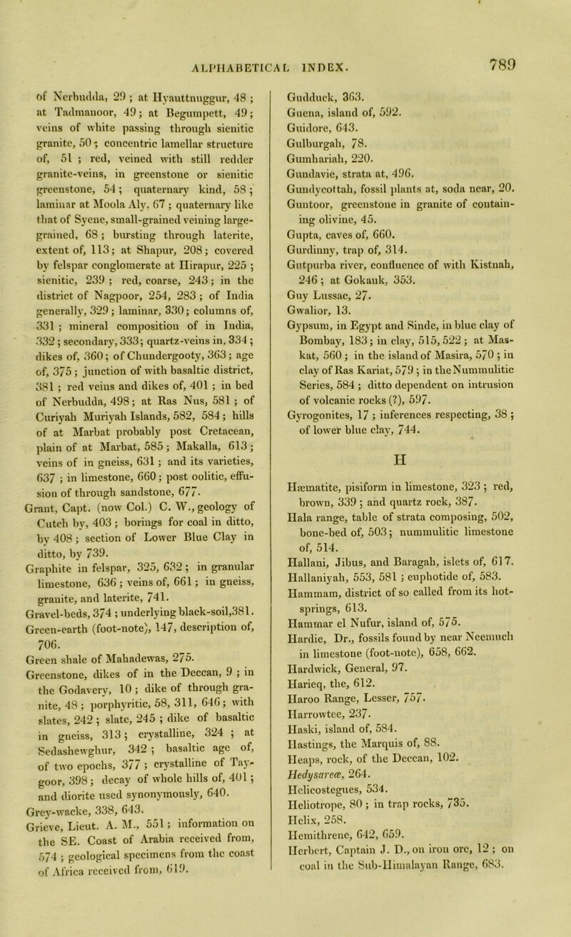 of Nerbudda, 29 ; at Ilyauttnuggur, 48 ; at Tadmanoor, 49; at Begumpett, 49; veins of white passing through sienitic granite, 50 •; concentric lamellar structure of, 51 ; red, veined with still redder granite-veins, in greenstone or sienitic greenstone, 54; quaternary kind, 58 ; laminar at Moola Aly. 67 ; quaternary like that of Syene, small-grained veining large- grained, 68; bursting through laterite, extent of, 113; at Shapur, 208; covered by felspar conglomerate at Ilirapur, 225 ; sienitic, 239 ; red, coarse, 243; in the district of Nagpoor, 254, 283 ; of India generally, 329; laminar, 330; columns of, 331 ; mineral composition of in India, 332 ; secondary, 333; quartz-veins in, 334 ; dikes of, 360; of Chundergooty, 363; age of, 3/5; junction of with basaltic district, 381 ; red veins and dikes of, 401 ; in bed of Nerbudda, 498; at Ras Nus, 581 ; of Curiyah Muriyah Islands, 582, 584; hills of at Marbat probably post Cretacean, plain of at Marbat, 585 ; Makalla, 613 ; veins of in gneiss, 631; and its varieties, 637 ; in limestone, 660; post oolitic, effu- sion of through sandstone, 677- Grant, Capt. (now Col.) C. W., geology of Cutcli hv, 403; borings for coal in ditto, by 408; section of Lower Blue Clay in ditto, by 739. Graphite in felspar, 325, 632 ; in granular limestone, 636 ; veins of, 661; in gneiss, granite, and laterite, 741. Gravel-beds, 374 ; underlying black-soil,381. Green-earth (foot-note), 147, description of, 706. Green shale of Mahadewas, 275. Greenstone, dikes of in the Deccan, 9 ; in the Godaverv, 10 ; dike of through gra- nite, 48; porphyritic, 58, 311, 646; with slates, 242 ; slate, 245 ; dike of basaltic in gneiss, 313; crystalline, 324 ; at Sedashewghur, 342 ; basaltic age of, of two epochs, 377 ; crystalline of Tay- goor, 398; decay of whole hills of, 401; and diorite used synonymously, 640. Grey-wacke, 338, 643. Grieve, Lieut. A. M., 551; information on the SE. Coast of Arabia received from, 574 ; geological specimens from the coast of Africa received from, 619. Gudduck, 363. Guena, island of, 592. Guidore, 643. Gulburgah, 78. Gumhariah, 220. Guudavie, strata at, 496. Gundycottali, fossil plants at, soda near, 20. Guntoor, greenstone in granite of contain- ing olivine, 45. Gupta, caves of, 660. Gurdinny, trap of, 314. Gutpurba river, confluence of with Kistnah, 246 ; at Gokauk, 353. Guy Lussac, 27. Gwalior, 13. Gypsum, in Egypt and Sinde, in blue clay of Bombay, 183; in clay, 515,522; at Mas- kat, 560 ; in the island of Masira, 570 ; in clay of Ras Kariat, 579 ; in theNummulitic Series, 584 ; ditto dependent on intrusion of volcanic rocks (?), 597. Gyrogonites, 17 ; inferences respecting, 38 ; of lower blue clay, 744. H Haematite, pisiform in limestone, 323 ; red, brown, 339 ; and quartz rock, 387. Ilala range, table of strata composing, 502, bone-bed of, 503; nummulitic limestone of, 514. Hallani, Jibus, and Baragah, islets of, 617. Hallaniyali, 553, 581 ; euphotide of, 583. Ilammam, district of so called from its hot- springs, 613. Hamrnar el Nufur, island of, 575. Hardie, Dr., fossils found by near Neemuch in limestone (foot-note), 658, 662. Hardwick, General, 97. Harieq, the, 612. Ilaroo Range, Lesser, 757. Har rowtee, 237. Ilaski, island of, 584. Hastings, the Marquis of, 88. Heaps, rock, of the Deccan, 102. Hedysarece, 264. Ilclicostegues, 534. Heliotrope, 80 ; in trap rocks, 735. Helix, 258. Ilemitbrenc, 642, 659. Herbert, Captain J. D., on iron ore, 12 ; on coal in the Sub-Himalayan Range, 683.