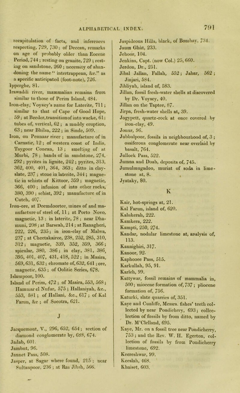 7<)1 recapitulation of facts, and inferences respecting, 729, /30; of Deccan, remarks on age of probably older than Eocene Period, 744 ; resting on granite, 729 ; rest- ing on sandstone, 2G0 ; necessity of aban- doning the name “ intertrappean, &c.” as a specific anticipated (foot-note), 726. lpperghe, 81. Irawaddi river, mammalian remains from similar to those of Perira Island, 484. Iron-clay, Yoysey’s name for Laterite, 711; similar to that of Cape of Good Hope, 59; at Reeder,transitionof into vvacke, 61; tubes of, vertical, 62 ; a muddy eruption, 63; near Bhilsa, 222 ; in Sinde, 509. Iron, on Pennaar river ; manufacture of in Carnatic, 12 ; of western coast of India, Taygoor Concan, 13 ; smelting of at Murbi, 78 ; bands of in sandstone, 274, 292; pyrites in lignite, 242 ; pyrites, 313, 362,400, 401, 364, 363; ditto in clay- slate, 237 ; stone in laterite, 344 ; magne- tic in schists of Kittoor, 359 ; magnetic, 366, 400; infusion of into other rocks, 380, 390; schist, 392 ; manufacture of in Cutch, 407. Iron-ore, at Deemdoortee, mines of and ma- nufacture of steel of, 11; at Porto Novo, magnetic, 13 ; in laterite, 78 ; near Dha- muni, 208; at Barseali, 214; at Ranagheri, 222, 226, 235; in iron-clay of Malwa, 237; at Cheetakairee, 238, 252, 285, 310, 312; magnetic, 339, 352, 359, 366; spicular, 380, 386; in clay, 381, 386, 395, 401, 407, 431, 418, 522 ; in Masira, 569,631, 632; chromate of, 632, 641; ore, magnetic, 635; of Oolitic Series, 678. Islam poor, 100. Island of Perim, 472 ; of Masira, 553, 568; Hammarel Nufur, 575 ; Hallaniyah, &c., 553, 681 ; of Hallani, &c., 617 ; of Kal Farun, &c ; of Socotra, 621. J Jaequemont, V., 296, 652, 654 ; section of diamond conglomerate by, 688, 674. Jadab, 601. Jambut, 96. Jannet Pass, 508. Jasper, at Sagar where found, 215 ; near Sultanpoor, 236 ; at Ras Jibsh, 566. Jaspideous Mills, black, of Bombay, 734. Jaum Ghat, 233. Jehoor, 104. Jenkins, Capt. (now Col.) 25, 660. Jerdon, Dr., 251. Jibal Jallan, Fallali, 552; Jabar, 562 ; Jinjari, 584. Jibliyah, island of, 583. Jillan, fossil fresh-water shells at discovered by Dr. Voysey, 40. Jillan on the Taptee, 87- Jirpa, fresh-water shells at, 39. Jogypett, quartz-rock at once covered by iron-clay, 49. Jonur, 96. Jubbulpoor, fossils in neighbourhood of, 3 ; ossiferous conglomerate near overlaid by basalt, 764. Jullock Pass, 522. Jumna and Doab, deposits of, 745. Jumulmugadoo, muriat of soda in lime- stone at, 8. Jyataky, 80. K Kair, hot-springs at, 21. Kal Farun, island of, 620. Kalukerah, 222. Kamkera, 222. Kampti, 250, 274. Kandar, nodular limestone at, analysis of, 113. Kannighiri, 317- Kanoor, 92. Kaphooee Pass, 515. Karkullah, 95, 91. Karleh, 99. Kattywar, fossil remains of mammalia in, 500; miocene formation of, 737; pliocene formation of, 756. Katurki, slate quarries of, 351. Kaye and Cunliffe, Messrs, fishes’ teeth col- lected by near Pondichery, 693; collec- lection of fossils by from ditto, named by Dr. M’Clelland, 695. Kaye, Mr. on a fossil tree near Pondicherry, 753; and the Rev. W. H. Egerton, col- lection of fossils by from Pondicherry limestone, 692. Keereshwar, 99. Keeslah, 468. Khaiset, 603,