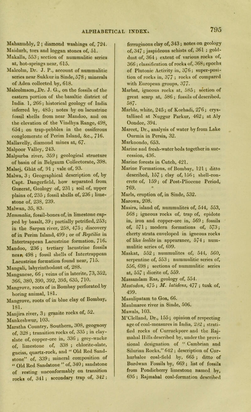 Mahanuddy, 2; diamond washings of, 724. Maidurh, tors and loggan stones of, 51. Makalla, 553; section of nummulitic series at, hot-springs near, 615. Malcolm, Dr. J. P., account of nummulitic series near Sukkur in Sinde, 578; minerals of Aden collected by, 618. Malcolmson,_Dr. J. G., on the fossils of the eastern portion of the basaltic district of India. 1, 266; historical geology of India inferred by, 485; notes by on lacustrine fossil shells from near Mandoo, aud on the elevation of the Vindhya Range, 498, 654; on trap-pebbles in the ossiferous conglomerate of Perim Island, &c., 716. Mallavelly, diamond mines at, 67- Malpoor Valley, 243. Malpurba river, 359; geological structure of basin of in Belgaum Collectorate, 398. Malsej, Ghht of, 91 ; vale of, 93. Malwa, 3 ; Geographical description of, by Capt. Dangerfield, how separated from Guzerat, Geology of, 231 ; soil of, upper plains of, 235 ; fossil shells of, 236 ; lime- stone of, 238, 239. Mai wan, 35, 83. Mammalia, fossil-bones of, in limestone cap- ped by basalt, 39; partially petrified, 253; in the Sarpan river, 258, 475; discovery of in Perim Island, 499 ; or of Reptilia in Intertrappean Lacustrine formation, 716. Mandoo, 236 ; tertiary lacustrine fossils nea*, 498 ; fossil shells of Intertrappean Lacustrine formation found near, 715. Mangali, labyrinthodont of, 288. Manganese, 66 ; veins of in laterite, 73,352, 366, 380, 390, 392, 395, 635, 710. Mangrove, roots of in Bombay perforated by boring animal, 181. Mangrove, roots of in blue clay of Bombay, 181. Manjira river, 3; granite rocks of, 52. Mankeshwur, 103. Maratha Country, Southern, 308, geognosy of, 328 ; transition rocks of, 335 ; in clay- slate of, copper-ore in, 336 ; grey-wacke of, limestone of, 338 ; chlorite-slate, gneiss, quartz-rock, and “ Old Red Sand- stone” of, 339; mineral composition of “ Old Red Sandstone ” of, 340; sandstone of resting unconformably on transition rocks of, 341; secondary trap of, 342; ferruginous clay of, 343; notes on geology of, 347; jaspideous schists of, 361 ; gold- dust of, 364 ; extent of various rocks of, 366; classification of rocks of, 368; epochs of Plutonic Activity in, 376; super-posi- tion of rocks in, 377 ; rocks of compared with European groups, 377. Marbat, igneous rocks at, 585; section of great scarp at, 586 ; fossils of described, 587. Marble, white, 245; of Korhadi, 276; crys- tallised at Nuggur Parkur, 462; at Aly Oondee, 394. Marcet, Dr., analysis of water by from Lake Ourmia in Persia, 32. Markoondo, 653. Marine and fresh-water beds together in suc- cession, 436. Marine forests in Cutch, 421. Marine Formations, of Bombay, 121 ; ditto described, 157; clay of, 156; shell-con- crete of, 159; of Post-Pliocene Period, 769. Marls, eruption of, in Sinde, 532. Marowa, 208. Masira, island of, nummulites of, 544, 553, 568; igneous rocks of, trap of, epidote in, iron and copper-ore in, 569; fossils of, 571; modern formations of, 573; cherty strata enveloped in igneous rocks of like leelite in appearance, 574 ; num- mulitic series of, 699. Maskat, 552; nummulites of, 544, 560, serpentine of, 553 ; nummulitic series of, 556, 698 ; sections of nummulitic series at, 557 ; diorite of, 559. Massandam Ras, geology of, 554. Mastodon, 475; M. latidcns, 477 ; tusk of, 499. Masulipatam to Goa, 66. Maulmaree river in Sinde, 506. Mawals, 103. M’Clelland, Dr., 155; opinion of respecting age of coal-measures in India, 282 ; strati- fied rocks of Curruckpore and the Raj- mahal H ills described by, under the provi- sional designation of “ Cambrian and Silurian Rocks,” 642 ; description of Cur- hurbalee coal-field by, 665 ; ditto of Burdwan Fossils by, 669; list of fossils from Pondicherry limestone named by, 695; Rajmahal coal-formation described