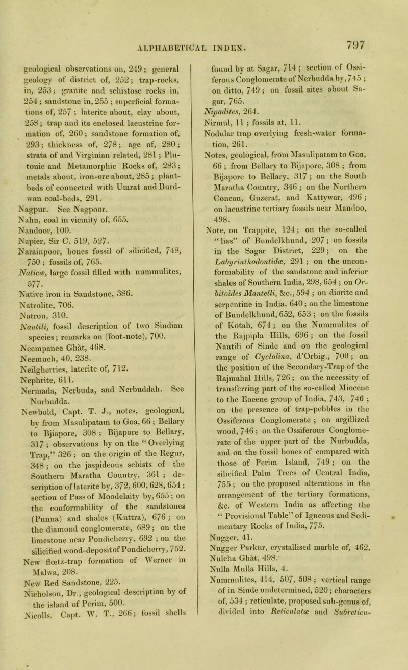 geological observations on, 249; general geology of district of, 252; trap-rocks, in, 253; granite and schistose rocks in, 254; sandstone in, 255 ; superficial forma- tions of, 257 ; laterite about, clay about, 258; trap and its enclosed lacustrine for- mation of, 260; sandstone formation of, 293; thickness of, 278; age of, 280; strata of and Virginian related, 281 ; Plu- tonic and Metamorphic Rocks of, 283; metals about, iron-ore about, 285 ; plant- beds of connected with Umrat andBurd- vvan coal-beds, 291. Nagpur. See Nagpoor. Nairn, coal in vicinity of, 655. Naudoor, 100. Napier, Sir C. 519, 527. Narainpoor, bones fossil of silicified, 748, 750; fossils of, 765. Natica, large fossil filled with nummulites, 577. Native iron in Sandstone, 386. Natrolite, 706. Natron, 310. Nautili, fossil description of two Sindian species; remarks on (foot-note), 700. Neempanee Ghat, 468. Neemuch, 40, 238. Neilgherries, laterite of, 712. Nephrite, 611. Nermada, Nerbuda, and Nerbuddah. See Nurbudda. Newbold, Capt. T. J., notes, geological, by from Masulipatam to Goa, 66 ; Bellary to Bjiapore, 308 ; Bijapore to Bellary, 317 ; observations by on the “Overlying Trap,” 326 ; on the origin of the Regur, 348 ; on the jaspideous schists of the Southern Maratha Country, 361 ; de- scription of laterite by, 3/2,600,628, 654 ; section of Pass of Moodelaity by, 655; on the conformability of the sandstones (Punna) and shales (Kuttra), 676 ; on the diamond conglomerate, 689 ; on the limestone near Pondicherry, 692 ; on the silicified wood-depositof Pondicherry, 752. New fleetz-trap formation of Werner in Malwa, 208. New Red Sandstone, 225. Nicholson, Dr., geological description by of the island of Perim, 500. Nicolls, Capt. W. T., 266; fossil shells found by at Sagar, 714 ; section of Ossi- ferous Conglomerate of Nerbudda by, 745 ; on ditto, 749 ; on fossil sites about Sa- gar, 765. Nipadites, 264. Nirmul, 11 ; fossils at, 11. Nodular trap overlying fresh-water forma- tion, 261. Notes, geological, from Masulipatam to Goa, 66 ; from Bellary to Bijapore, 308 ; from Bijapore to Bellary, 317 ; on the South Maratha Country, 346 ; on the Northern Concan, Guzerat, and Kattywar, 496; on lacustrine tertiary fossils near Mandoo, 498. Note, on Trappite, 124; on the so-called “lias” of Bundelkhund, 207; on fossils in the Sagar District, 229; on the Labyrinthodontida, 291 ; on the uncon- formability of the sandstone and inferior shales of Southern India, 298,654 ; on Or- bit aides Mantelli, &c., 594 ; on diorite and serpentine in India. 640; on the limestone of Bundelkhund, 652, 653 ; on the fossils of Kotah, 674 ; on the Nummulites of the Rajpipla Hills, 696; on the fossil Nautili of Sinde and on the geological range of Cyclolina, d’Orbig., 700; on the position of the Secondary-Trap of the Rajmahal ITills, 726; on the necessity of transferring part of the so-called Miocene to the Eocene group of India, 743, 746 ; on the presence of trap-pebbles in the Ossiferous Conglomerate ; on argillized wood, 746; on the Ossiferous Conglome- rate of the upper part of the Nurbudda, and on the fossil bones of compared with those of Perim Island, 749 ; on the silicified Palm Trees of Central India, 755; on the proposed alterations in the arrangement of the tertiary formations, &c. of Western India as affecting the “ Provisional Table” of Igneous and Sedi- mentary Rocks of India, 775. Nugger, 41. Nugger Parkur, crystallised marble of, 462. Nulcha Ghat, 498. Nulla Mulla Hills, 4. Nummulites, 414, 507,508; vertical range of in Sinde undetermined, 520; characters of, 534 ; reticulate, proposed sub-genus of, divided into Reticulata and Subrelicu-