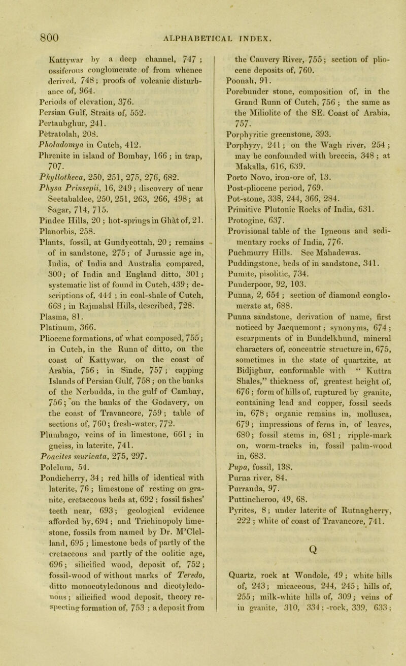 Kattywar by a deep channel, 717 ; ossiferous conglomerate of from whence derived, 748; proofs of volcanic disturb- ance of, 964. Periods of elevation, 376. Persian Gulf, Straits of, 552. Pertaubghur, 241. Petratolah, 208. Pholadomya in Cutch, 412. Phrenite in island of Bombay, 166 ; iu trap, 707. Phyllotheca, 250, 251, 275, 276, 682. Physa Prinsepii, 16, 249; discovery of near Seetabaldee, 250, 251, 263, 266,' 498; at Sagar, 714, 715. Pindee Hills, 20 ; hot-springs in Ghat of, 21. Planorbis, 258. Plants, fossil, at Gundycottah, 20 ; remains of in sandstone, 275; of Jurassic age in, India, of India and Australia compared, 300; of India and England ditto, 301; systematic list of found in Cutch, 439; de- scriptions of, 444 ; in coal-sliale of Cutch, 668; in Rajmahal Hills, described, 728. Plasma, 81. Platinum, 366. Pliocene formations, of what composed, 755; in Cutch, in the Runn of ditto, on the coast of Kattywar, on the coast of Arabia, 756; in Sinde, 757 ; capping Islands of Persian Gulf, 758 ; on the banks of the Nerbudda, in the gulf of Cambay, 756; on the banks of the Godavery, on the coast of Travancore, 759; table of sections of, 760; fresli-water, 772. Plumbago, veins of in limestone, 661 ; in gneiss, in laterite, 741. Poacites muricata, 275, 297. Polelum, 54. Pondicherry, 34; red hills of identical with laterite, 76 ; limestone of resting on gra- nite, cretaceous beds at, 692 ; fossil fishes’ teeth near, 693; geological evidence afforded by, 694; and Trichinopoly lime- stone, fossils from named by Dr. McClel- land, 695 ; limestone beds of partly of the cretaceous and partly of the oolitic age, 696; silicified wood, deposit of, 752; fossil-wood of without marks of Teredo, ditto inonocotyledonous and dicotyledo- nous ; silicified wood deposit, theory re- specting formation of, 753 ; a deposit from the Cauvery River, 755; section of plio- cene deposits of, 760. Poonah, 91. Porebunder stone, composition of, in the Grand Runn of Cutch, 756 ; the same as the Miliolite of the SE. Coast of Arabia, 757. Porphyritic greenstone, 393. Porphyry, 241; on the Wagh river, 254 ; may be confounded with breccia, 348 ; at Makalla, 616, 639. Porto Novo, iron-ore of, 13. Post-pliocene period, 769. Pot-stone, 338, 244, 366, 284. Primitive Plutonic Rocks of India, 631. Protogine, 637. Provisional table of the Igneous and sedi- mentary rocks of India, 776. Puchmurry Hills. See Mahadewas. Puddingstone, beds of in sandstone, 341. Pumite, pisolitic, 734. Punderpoor, 92, 103. Punna, 2, 654 ; section of diamond conglo- merate at, 6S8. Punna sandstone, derivation of name, first noticed by Jacquemont; synonyms, 674 ; escarpments of in Bundelkhund, mineral characters of, concentric structure in, 675, sometimes in the state of quartzite, at Bidjighur, conformable with “ Kuttra Shales,” thickness of, greatest height of, 676; form of hills of, ruptured by granite, containing lead and copper, fossil seeds in, 678; organic remains in, mollusca, 679; impressions of ferns in, of leaves, 680; fossil stems in, 681; ripple-mark on, worm-tracks in, fossil palm-wood in, 683. Pupa, fossil, 138. Purna river, 84. Purranda, 97. Puttincheroo, 49, 68. Pyrites, 8; under laterite of Rutnagherry, 222 ; white of coast of Travancore, 741. Q Quartz, rock at Wondole, 49; white hills of, 243; micaceous, 244, 245; hills of, 255; milk-white hills of, 309; veins of in granite, 310, 334;-rock, 339, 633;