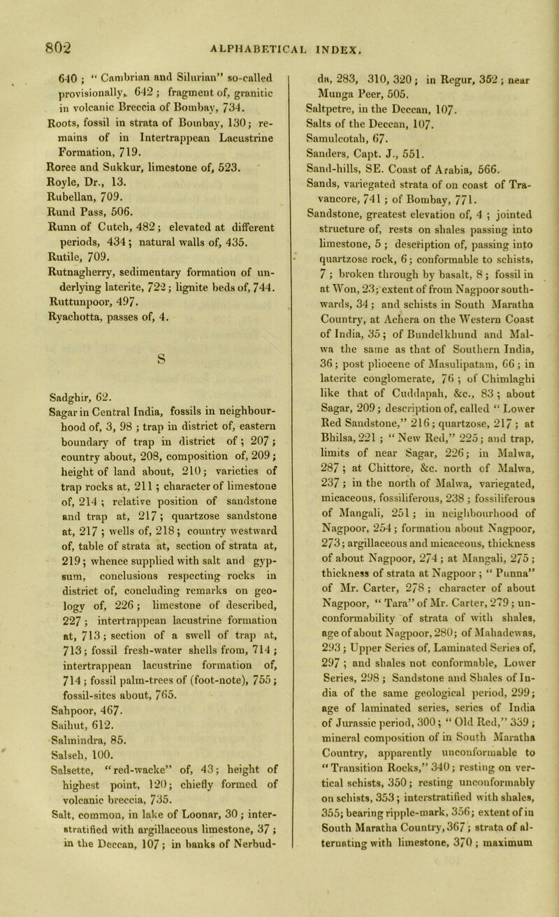6-10 ; “ Cambrian and Silurian” so-called provisionally,. 642 ; fragment of, granitic in volcanic Breccia of Bombay, 734. Roots, fossil in strata of Bombay, 130; re- mains of iii Intertrappean Lacustrine Formation, 719. Roree and Sukkur, limestone of, 523. Royle, Dr., 13. Rubellan, 709. Rund Pass, 506. Runn of C utch, 482; elevated at different periods, 434 ; natural walls of, 435. Rutile, 709. Rutnagherry, sedimentary formation of un- derlying laterite, 722; lignite beds of, 744. Ruttunpoor, 497. Ryachotta, passes of, 4. s Sadghir, 62. Sagar in Central India, fossils in neighbour- hood of, 3, 98 ; trap in district of, eastern boundary of trap in district of; 207; country about, 208, composition of, 209; height of land about, 210; varieties of trap rocks at, 211 ; character of limestone of, 214 ; relative position of sandstone and trap at, 217; quartzose sandstone at, 217 ; wells of, 218 ; country westward of, table of strata at, section of strata at, 219; whence supplied with salt and gyp- sum, conclusions respecting rocks in district of, concluding remarks on geo- logy of, 226; limestone of described, 227 ; intertrappean lacustrine formation at, 713; section of a swell of trap at, 713; fossil fresh-water shells from, 714 ; intertrappean lacustrine formation of, 714 ; fossil palm-trees of (foot-note), 755; fossil-sites about, 765. Sahpoor, 467- Sailiut, 612. Salmindra, 85. Salseh, 100. Salsette, “red-wacke” of, 43; height of highest point, 120; chiefly formed of volcanic breccia, 735. Salt, common, in lake of Loonar, 30; inter- stratified with argillaceous limestone, 37 ; in the Deccan, 107; in hanks of Nerbud- da, 283, 310, 320 ; in Rcgur, 352 ; near Munga Peer, 505. Saltpetre, in the Deccan, 107. Salts of the Deccan, 107. Samulcotah, 67. Sanders, Capt. J., 551. Sand-hills, SE. Coast of Arabia, 566. Sands, variegated strata of on coast of Tra- vancore, 741; of Bombay, 771- Sandstone, greatest elevation of, 4 ; jointed structure of, rests on shales passing into limestone, 5 ; description of, passing into quartzose rock, 6; conformable to schists, 7 ; broken through by basalt, 8; fossil in at Won, 23; extent of from Nagpoor south- wards, 34 ; and schists in South Maratha Country, at Achera on the Western Coast of India, 35; of Bundelkhund and Mal- wa the same as that of Southern India, 36; post pliocene of Masulipatam, 66 ; in laterite conglomerate, 76 ; of Chimlaghi like that of Cuddapah, &c., 83 ; about Sagar, 209; description of, called “ Lower Red Sandstone,” 216; quartzose, 217 ; at Bhilsa,221 ; “New Red,” 225; and trap, limits of near Sagar, 226; in Malwa, 287 ; at Chittore, &c. north of Malwa, 237 ; in the north of Malwa, variegated, micaceous, fossiliferous, 238 ; fossiliferous of Mangali, 251; in neighbourhood of Nagpoor, 254; formation about Nagpoor, 273; argillaceous and micaceous, thickness of about Nagpoor, 274 ; at Mangali, 275 ; thickness of strata at Nagpoor ; “ Punna” of Mr. Carter, 278 ; character of about Nagpoor, “ Tara” of Mr. Carter, 279; un- conformability of strata of with shales, age of about Nagpoor, 280; of Mahadewas, 293; Upper Series of. Laminated Series of, 297 ; and shales not conformable, Lower Series, 298 ; Sandstone and Shales of In- dia of the same geological period, 299; age of laminated series, series of India of Jurassic period, 300; “ Old Red,” 339 ; mineral composition of in South Maratha Country, apparently unconformable to  Transition Rocks,” 340; resting on ver- tical schists, 350; resting unconformably on schists, 353; interstratified with shales, 355; bearing ripple-mark, 356; extent of in South Maratha Country, 367; strata of al- ternating with limestone, 370; maximum