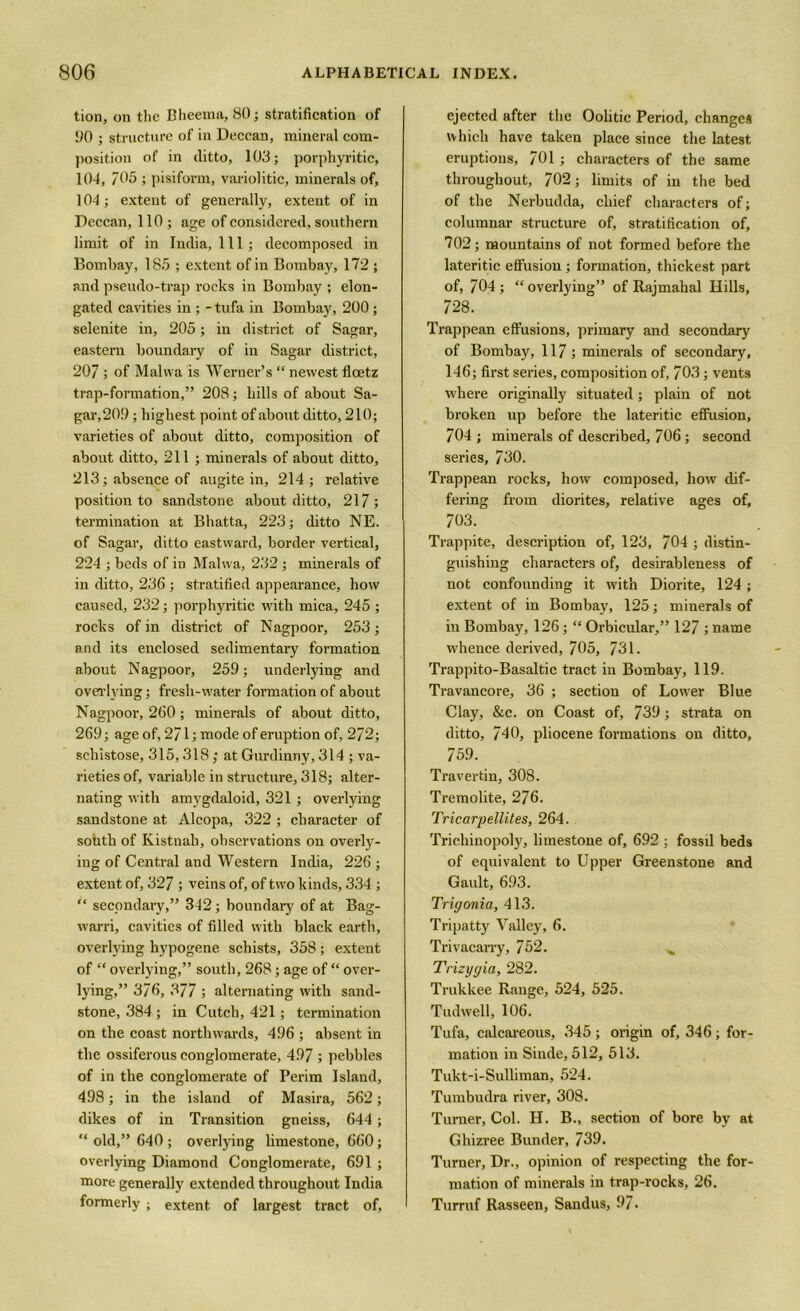 tion, on the Bheema, 80; stratification of 00 ; structure of in Deccan, mineral com- position of in ditto, 103; porphyritic, 104, 705 ; pisiform, variolitic, minerals of, 104; extent of generally, extent of in Deccan, 110 ; age of considered, southern limit of in India, 111; decomposed in Bombay, 185 ; extent of in Bombay, 172 ; and pseudo-trap rocks in Bombay ; elon- gated cavities in ; - tufa in Bombay, 200; selenite in, 205; in district of Sagar, eastern boundary of in Sagar district, 207; of Malwa is Werner’s “ newest floetz trap-formation,” 208; hills of about Sa- gar,20!) ; highest point of about ditto, 210; varieties of about ditto, composition of about ditto, 211 ; minerals of about ditto, 213; absence of augite in, 214; relative position to sandstone about ditto, 217; termination at Bhatta, 223; ditto NE. of Sagar, ditto eastward, border vertical, 224 ; beds of in Malwa, 232 ; minerals of in ditto, 236 ; stratified appearance, how caused, 232; porphyritic with mica, 245 ; rocks of in district of Nagpoor, 253; and its enclosed sedimentary formation about Nagpoor, 259; underlying and overlying; fresh-water formation of about Nagpoor, 260; minerals of about ditto, 269; age of, 271; mode of eruption of, 272; schistose, 315,318; at Gurdinny, 314 ; va- rieties of, variable in structure, 318; alter- nating with amygdaloid, 321 ; overlying sandstone at Alcopa, 322 ; character of sohtb of Kistnab, observations on overly- ing of Central and Western India, 226 ; extent of, 327 ; veins of, of two kinds, 334 ; “ secondary,” 342; boundary of at Bag- warri, cavities of filled with black earth, overlying hypogene schists, 358; extent of “ overlying,” south, 268; age of “ over- lying,” 376, 377 ; alternating with sand- stone, 384 ; in Cutch, 421 ; termination on the coast northwards, 496 ; absent in the ossiferous conglomerate, 497 ; pebbles of in the conglomerate of Perim Island, 498; in the island of Masira, 562; dikes of in Transition gneiss, 644; “ old,” 640 ; overlying limestone, 660; overlying Diamond Conglomerate, 691 ; more generally extended throughout India formerly ; extent of largest tract of. ejected after the Oolitic Period, changes which have taken place since the latest eruptions, 701; characters of the same throughout, 702; limits of in the bed of the Nerbudda, chief characters of; columnar structure of, stratification of, 702; mountains of not formed before the lateritic effusion ; formation, thickest part of, 704; “overlying” of Rajmahal Hills, 728. Trappean effusions, primary and secondary of Bombay, 117; minerals of secondary, 146; first series, composition of, 703; vents where originally situated; plain of not broken up before the lateritic effusion, 704 ; minerals of described, 706; second series, 730. Trappean rocks, how composed, how dif- fering from diorites, relative ages of, 703. Trappite, description of, 123, 704 ; distin- guishing characters of, desirableness of not confounding it with Diorite, 124; extent of in Bombay, 125; minerals of in Bombay, 126; “ Orbicular,” 127 ; name whence derived, 705, 731. Trappito-Basaltic tract in Bombay, 119. Travancore, 36 ; section of Lower Blue Clay, &c. on Coast of, 739; strata on ditto, 740, pliocene formations on ditto, 759. Travertin, 308. Tremolite, 276. Tricarpellites, 264. Trichinopoly, limestone of, 692 ; fossd beds of equivalent to Upper Greenstone and Gault, 693. Trigonia, 413. Tripatty Valley, 6. Trivacarry, 752. „ Trizygia, 282. Trukkee Range, 524, 525. Tudwell, 106. Tufa, calcareous, 345; origin of, 346; for- mation in Sinde, 512, 513. Tukt-i-Sulliman, 524. Tumbudra river, 308. Turner, Col. H. B., section of bore by at Ghizree Bunder, 739. Turner, Dr., opinion of respecting the for- mation of minerals in trap-rocks, 26. Turruf Rasseen, Sandus, 97.