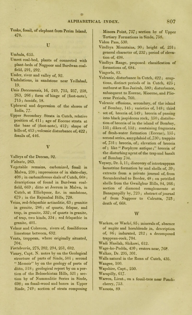 Tusks, fossil, of elephant from Perim Island, 478. U Urnbula, 655. Umret coal-bed, plants of connected with plant-beds of Nagpoor and Burdwan coal- field, 291, 292. Under, river and valley of, 92. Undulations, in sandstone near Yedlabad, 19. Unio Deccanensis, 16, 249, 715, 257, 258, 263, 266; form of hinge of (foot-note), 715; tumida, 18. Upheaval and depression of the shores of India, 77- Upper Secondary Strata in Cutch, relative position of, 411; age of Eocene strata at the base of (foot-note), 412; shape of hills of, 413 ; volcanic disturbance of, 422 ; fossils of, 446. V Valleys of the Deccan, 92. Valvata, 263. Vegetable remains, carbonized, fossil in Malwa, 238; impressions of in slate-clay, 408; in carboniferous shale of Cutch, 668; descriptions of found in Burdwan coal- field, 669 ; ditto at Jeerum in Malwa, in Cutch, at Elliclipoor, &c. in sandstone, 679 ; in the Rajmahal Hills, 728. Veins, red-felspathic actinolitic, 63 ; granitic in granite, 286; of quartz, felspar, and trap, in granite, 332; of quartz in granite, of trap, two kinds, 334 ; red felspathic in granite, 401. Velaur and Coleroon, rivers of, fossiliferous limestone between, 692. Vents, trappean, where originally situated, 704. Vertebraria, 275, 282, 2.94, 251, 682. Vicary, Capt. N. notes by on the Geological structure of parts of Sinde, 501 ; second “ Memoir” by on the geology of parts of ditto, 518 ; geological report by on a por- tion of the Beloochist.an Hills, 521 ; sec- tion by of Nummulitic Series in Sinde, 698; on fossil-wood and bones in Upper Sinde, 749; section of strata composing Minora Point, 757; section bv of Upper Tertiary Formations in Sinde, 758. Vidon Pass, 530. Vindhya Mountains, 90; height of, 231; general character of, 232; period of eleva- tion of, 498. Vindhya Range, proposed classification of formations of, 684. Vingorla, 83. Volcanic, disturbance in Cutch, 422; erup- tions, distinct periods of in Cutch, 425 ; outburst at Ras Jazirah, 580; disturbance, subsequent to Eocene, Miocene, and Plio- cene Periods, 760. Volcanic effusions, secondary, of the island of Bombay, 145; varieties of, 148; third ' set of, breccia of, 149 ; breccia of passing into black jaspideous rock, 150; distribu- tion of breccia of in the island of Bombay, 151; dikes of, 152 ; containing fragments of fresh-water formation (Eocene), 155; second series, amygdaloid of, 730; trappite of, 731 ; breccia, of; elevation of breccia of ; like “ Porphyre antique;” breccia of the disturbing agent of the trap and basalt of Bombay 734. Voysey, Dr. 5,11; discovery of intertrappean lacustrine formation by and shells of, 39; extracts from a private journal of, from Secunderabad to Beeder, 48 ; on petrified shells from the Gwailghur Hills, 84, 266; section of diamond comglomerate at Banaganpilly by, 723; abstract of journal of from Nagpoor to Calcutta, 723; death of, 668. w Wacken, or Wacke, 85; minerals of, absence of augite and hornblende in, description of, 86; indurated, 212; a decomposed trappean-roek, 704. Wadi Masilah, Shikawi, 612. Wage-ke-Pudda, 430; craters near, 768. Walker, Dr. 295, 301. Walls natural in the Runn of Cutch, 435. Wangee, 100. Wapshire, Capt., 250. Warapilly, 617. Warren, Lieut., on a fossil-tree near Pondi- cherry, 753. Wassota, 89