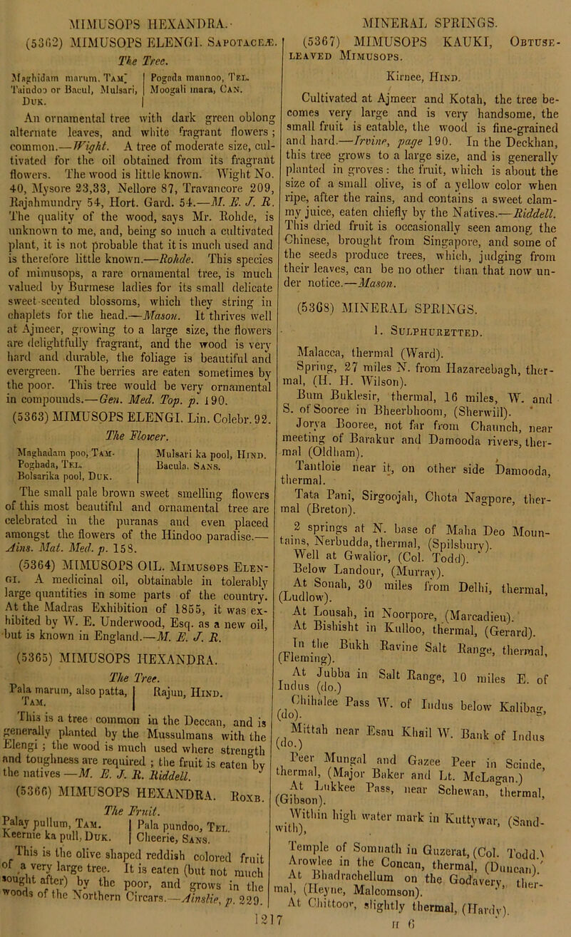 MIM L’SOPS HEX AND R A. • (5302) MIMUSOPS ELENGI. Sapota.ce.*:. The Tree. Pognda mnnnoo, Tel. Moogali inara, Can. green oblong Jlaghidam mnrum. Taj£ Taindm or Brwul, Mulsari, Duk. An ornamental tree with dark alternate leaves, and white fragrant flowers common.—Wight. A tree of moderate size, cul tivated for the oil obtained from its fragrant flowers. The wood is little known. Wight No. 40, Mysore 23,33, Nellore 87, Travancore 209, Rajahmundry 54, Hort. Gard. 54.—M. E. J. R. The quality of the wood, says Mr. llohde, is unknown to me, and, being so much a cultivated plant, it is not probable that it is much used and is therefore little known.—Rolide. This species of mimusops, a rare ornamental tree, is much valued by Burmese ladies for its small delicate sweet-scented blossoms, which they string in chaplets for the head.—Mason. It thrives well at Ajmeer, growing to a large size, the flowers are delightfully fragrant, and the wood is very hard and durable, the foliage is beautiful and evergreen. The berries are eaten sometimes by the poor. This tree would be very ornamental in compounds.—Gen. Med. Top. p. 190. (5363) MIMUSOPS ELENGI. Lin. Colebr.92. The Mover. Mulsari ka pool, Hind. Bacuia. Sans. Maghadam poo, Tam- Pogbada, Tel. Bolsarika pool, Duk. The small pale brown sweet smelling flowers of this most beautiful and ornamental tree are celebrated in the puranas and even placed amongst the flowers of the Hindoo paradise.— Aim. Mat. Med. p. 158. (5364) MIMUSOPS OIL. Mimusops Elen* ni. A medicinal oil, obtainable in tolerably large quantities in some parts of the country. At the Madras Exhibition of 1855, it was ex- hibited by W. E. Underwood, Esq. as a new oil, but is known in England.—M. E. J. R. (5365) MIMUSOPS HEXANDRA. The Tree. Pala maruin, also patta, j Rajuu, Hind. I his is a tree common in the Deccan, and is generally planted by the Mussulmans with the Llengi ; the wood is much used where strength and toughness are required ; the fruit is eatenbv the natives —M. E. J. R. Riddell. (5366) MIMUSOPS HEXANDRA. Roxb. The Fruit. Palay pullum, Tam. | Pala pundoo, Tel. Keerme ka pull, Duk. | Clieerie, Sans. This is the olive shaped reddish colored fruit °r a very large tree. It is eaten (but not much sought after) by the poor, and grows in the woods of the Northern Circars.-Ainslie, p. 220 MINERAL SPRINGS. (5367) MIMUSOPS KAUKI, Obtuse- leaved Mimusops. Kirnee, Hind. Cultivated at Ajmeer and Kotah, the tree be- comes very large and is very handsome, the small fruit is eatable, the wood is fine-grained and hard.—Irvine, page 190. In the Deckhan, this tree grows to a large size, and is generally planted in groves : the fruit, which is about the size of a small olive, is of a yellow color when ripe, after the rains, and contains a sweet clam- my juice, eaten chiefly by the Natives.—Riddell. This dried fruit is occasionally seen among the Chinese, brought from Singapore, and some of the seeds produce trees, which, judging from their leaves, can be no other than that now un- der notice.—Mason. (53GS) MINERAL SPRINGS. 1. Sulphuretted. Malacca, thermal (Ward). Spring, 27 miles N. from Iiazareebagh, ther- mal, (II. H. Wilson). Bum Buklesir, thermal, 16 miles, W. and S. ot Sooree in Bheerbhoom, (Sherwiil). Jorva Booree, not far from Chaunch, near meeting of Barakur and Damooda rivers, ther- mal (Oldham). Tantloie near it, on other side Damooda, thermal. Tata Pani, Sirgoojah, Chota Nagpore, ther- mal (Breton). 2 springs at N. base of Malm Deo Moun- tains, Nerbudda, thermal, (Spilsburv). Well at Gwalior, (Col. Todd). Below Landour, (Murray). At Sonah, 30 miles from Delhi, thermal, (Ludlow-). At Lousah, in Noorpore, (Marcadieu). At Bislusht in Kulloo, thermal, (Gerard). In the Bukh Ravine Salt Range, thermal, (tleming). ’ At Jubba in Salt Range, 10 miles E. of Indus (do.) Chihalee Pass W. of Indus below Kaliba- (do). Mittah near Esau Kliail W. Bank of Indus (do.) Peer Mungal and Gazee Peer in Scinde, thermal, (Major Baker and Lt. McLain.) At Lukkee Pass, near Schewan, thermal, (Gibson). I * * * 5 ^i Within high water mark in Kuttywar, (Sand- lemple of Somnath in Guzerat, (Col. Todd' Arowlee in the Concan, thermal, (Duncan)/ At Bhadrachelkm on the Godavery, ther- mal, (Heyne, Malcomson). ^ At Chittoor, slightly thermal, (Hardy). ! ? ft fl