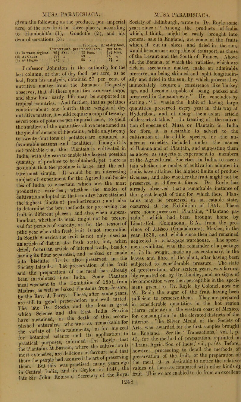 given tlie following as the produce, per imperial acre, of the raw fruit in three places, according to Humboldt’s (1), Goudot’s (2), and his own observations (3): Produce, Or of dry food, Temperature, per imperial acre. per acre. (1) Iuwirm regions 81* Fall. 72 tons. 19J tona, (2) At Cauca 78J „ 69 „ 16 „ (3) At Haguo 71J , 25 „ 6| ,, Professor Johnston is the authority for the Inst column, or that of dry tood per acre, as he had, from his analysis, obtained 27 per cent, ol nutritive matter from the Banana. He justly observes, that all these quantities are very large, and show how easily life may be supported in tropical countries. And further, that as potatoes contain about one fourth their weight of dry nutritive matter, it would require a ciop of twenty - seveil tons of potatoes per imperial acre, to yield the smallest of the quantities above mentioned as the yield of an acre of Plantains ; while only twenty to twentv-four tons of potatoes are obtained in favourable seasons and localities. 1 hough it is not probable that the Plantain is cultivated in India, with the care to enable the largest possible quantity of produce to be obtained, yet there is no doubt that the produce is large and the cul- ture most simple. It would be an interesting subject of experiment for the Agricultural Socie- ties of India, to ascertain which are the most productive varieties ; whether the modes ol cultivation adopted in that country have attained the highest limits of productiveness ; and also to determine the best methods tor preserving the fruit in different places ; and also, when supera- bundant, whether its meal might not be preser- ved for periods of scarcity, or tor the season ol pthe year when the fresh fruit is not rocurable. In South America the fruit is not only used as an article of diet in its fresh state, but, when dried, forms an article of internal trade, besides having its flour separated, and cooked or made into biscuits. It is also preserved in the Society Islands. The preservation ot the iruit and the preparation of the meal has already been introduced into India. Some 1 lantam meal was sent to the Exhibition of 1801, from Madras, as well as baked Plantains from Jessore, by the Rev. J. Parry. These, after some years, arc still in good preservation and well tasted. The late Hr. Stocks, and the loss is great which Science and the East India Service have sustained, in the death of this accom plished naturalist, who was as remarkable for the variety of his attainments, as for ns zea for botanical science and its application ^ practical purposes, informed Dr. Hoyle that the Plantains at Bassein, where the cultivu' J°'[1 “ most extensive, are delicious in flavour, ami that there the people had acquired the art of l’ies^v_'E them. But this was practised many veais < g in Central India, and in Ceylon in 1810 the late Sir John Robison, Secretary of the Royal 124-8 Society of Edinburgh, wrote to Dr. Royle some years since : “ Among the products of India which, 1 think, might be easily brought into general sale in England, are some of the fruits which, if cut in slices and dried in the sun, would become as susceptible of transport, ns those of the Levant and the South of Prance. Above all, the Banana, of which the varieties, which are rich in saccharine matter, make an admirable preserve, on being skinned and split longitudin- ally and dried in the sun, by which process they immediately acquire a consistence like Turkey figs, and become capable of being packed and preserved in the same way.” lie concludes by stating : “ I was in the habit of having large quantities preserved every year in this way at Hyderabad, and of using them as an article of dessert at table.” In treating of the culiva- tion of species of Musa or Plantain in India for fibre, it is desirable to advert to the cultivation of the edible species, or the nu- merous varieties included under the names of Banana and of Plantain, and suggesting them as above as subjects of experiment to members of the Agricultural Societies in India, to ascer- tain whether the modes of cultivation adopted in India have attained the highest limits of produc- tiveness ; and also whether the fruit might not be preserved in different forms. Dr. Royle has already observed that a remarkable instance of the great length of time for which these Plan- tains may be preserved in an eatable state, occurred at the Exhibition of 1851. There were some preserved Plantains, “ Plantano pa- sado,” which had been brought home by- Lieut.-Col. Colquhoun, R.A., from the pro- vince of Jatisco (Guadalaxara), Mexico, in the year 1835, and which since then had remained neglected in a baggage warehouse. The speci- men exhibited was the remainder of a package of 75 lb. weight, made up, as customary, in the leaves and fibre of the plant, after having been subjected to considerable pressure. The slate of preservation, after sixteen years, was favora- bly reported on by Dr. Bindley, and no signs of decomposition were then perceptible in the speci- mens given to Dr. Royle by Colonel, now Sir W. Reid; the sugar of the fruit having beeu sufficient to preserve them. They are prepared in considerable quantities in the hot region (tierra caliente) of the western coast of Mexico, for consumption in the elevated districts of the interior. The Silver Medal of the Society of Arts was awarded for the first samples brought to England. See the ‘ Transactions,’ vol. 1, p. 13, for the method of preparation, reprinted in «Trans. Agric. Soc. of India,’ viii, p. 60. Before,, however, proceeding to detail the methods of preservation of the fruit, or the preparation of the meal, it is desirable to notice the relative- values of these as compared with other kinds oj fruit. This we arc enabled to do from an excellent'