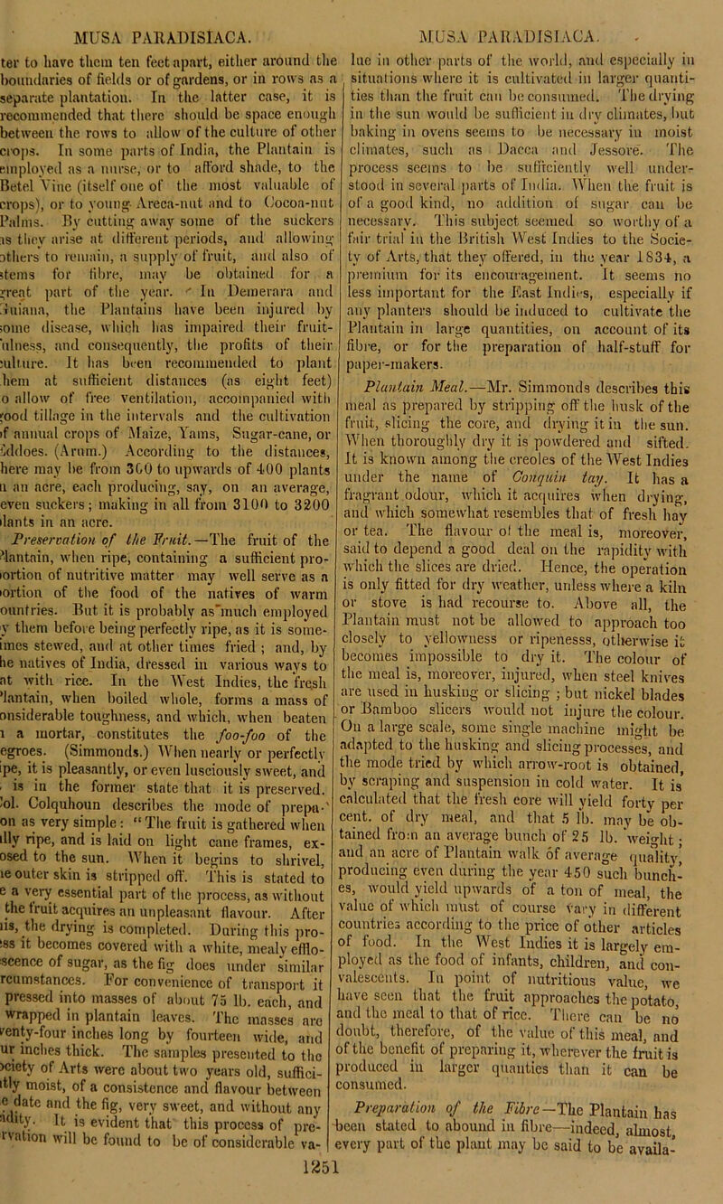 ter to have them ten feet apart, either around the boundaries of fields or of gardens, or in rows a3 a separate plantation. In the latter case, it is recommended that there should be space enough between the rows to allow of the culture of other crops. In some parts of India, the Plantain is employed as a nurse, or to afford shade, to the Betel Vine (itself one of the most valuable of crops), or to young Areca-nut and to Cocoa-nut Palms. By cutting away some of the suckers is they arise at different periods, and allowing others to remain, a supply of fruit, and also of stems for fibre, may be obtained for a j;reat part of the year. ' In Demerara and 'hiiana, the Plantains have been injured by some disease, which has impaired their fruit- iilness, and consequently, the profits of their mlture. It has been recommended to plant hem at sufficient distances (as eight feet) 0 allow of free ventilation, accompanied with food tillage in the intervals and the cultivation >f annual crops of Maize, Yams, Sugar-cane, or iddoes. (Arum.) According to the distances, here may be from 300 to upwards of 400 plants u an acre, each producing, say, on an average, even suckers; making in all from 3100 to 3200 ilants in an acre. Preservation of the Fruit. —The fruit of the Plantain, when ripe, containing a sufficient pro- lortion of nutritive matter may well serve as a lortion of the food of the natives of warm ountries. But it is probably asTnuch employed y them before being perfectly ripe, as it is some- imes stewed, and at other times fried ; and, by he natives of India, dressed in various ways to at with rice. In the West Indies, the fresh dan tain, when boiled whole, forms a mass of nnsiderable toughness, and which, when beaten 1 a mortar, constitutes the foo-foo of the egroes. (Simmonds.) When nearly or perfectly ipe, it is pleasantly, or even lusciously sweet, and ■ is in the former state that it is preserved. ’°1- Colquhoun describes the mode of prepti-' on as very simple: “ The fruit is gathered when illy ripe, and is laid on light cane frames, ex- osed to the sun. When it begins to shrivel, ie outer skin is stripped off. This is stated to c a very essential part of the process, as without the truit acquires an unpleasant flavour. After us, the drying is completed. During this pro- iss it becomes covered with a white, mealy efflo- scence of sugar, as the fig does under similar rcumstances. I1 or convenience of transport it pressed into masses of about 75 lb. each, and wrapped in plantain leaves. The masses are venty-four inches long bv fourteen wide, and ur inches thick. The samples presented to the >ciety of Arts were about two years old, suffici- itly moist, of a consistence and flavour between date and the fig, very sweet, and without any y- It is evident that this process of pre- uation will be found to be of considerable va- 1251 lue in other parts of the world, and especially in situations where it is cultivated in larger quanti- ties than the fruit can be consumed. The drying in the sun would be sufficient in dry climates, but baking in ovens seems to be necessary in moist climates, such as Dacca and Jessore. The process seems to be sufficiently well under- stood in several parts of India. When the fruit is of a good kind, no addition of sugar can be necessary. This subject seemed so worthy of a fair trial in the British West Indies to the .Socie- ty of Arts, that they offered, in the year 1834, a premium for its encouragement. It seems no less important for the East Indies, especially if any planters should be induced to cultivate the Plantain in large quantities, on account of its fibre, or for the preparation of half-stuff for paper-makers. Plantain Meal.—Mr. Simmonds describes this meal as prepared by stripping off the husk of the fruit, slicing the core, and drying it in the sun. When thoroughly dry it is powdered and sifted. It is known among the creoles of the West Indies under the name of Conquin tay. It has a fragrant odour, which it acquires when drying, and which somewhat resembles that of fresh hay or tea. The flavour of the meal is, moreover, said to depend a good deal on the rapidity with which the slices are dried. Hence, the operation is only fitted for dry weather, unless where a kiln or stove is had recourse to. Above all, the Plantain must, not be allowed to approach too closely to yellowness or ripenesss, otherwise it becomes impossible to dry it. The colour of the meal is, moreover, injured, when steel knives are used in husking or slicing ; but nickel blades or Bamboo slicers would not injure the colour. On a large scale, some single machine might be adapted to the husking and slicing processes, and the mode tried by which arrow-root is obtained by scraping and suspension in cold water. It is calculated that the fresh core will yield forty per cent, of dry meal, and that 5 fb. may be ob- tained from an average bunch of 25 lb. weight • and an acre of Plantain walk of average quality* producing even during the year 450 such bunch- es, would yield upwards of a ton of meal, the value of which must of course vary in different countries according to the price of other articles of food. In the West Indies it is largely em- ployed as the food of infants, children, and con- valescents. In point of nutritious value, we have seen that the fruit approaches the potato, and the meal to that of rice. There can be no doubt, therefore, of the value of this meal, and of the benefit of preparing it, wherever the fruit is produced in larger qualities than it can be consumed. Preparation of the Fibre— The Plantain has been stated to abound in fibre—indeed almost every part of the plant may be said to be availa-