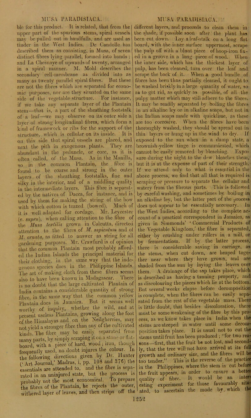 hie for this product. It is related, that from the upper part of the spurious stems, spiral vessels may be pulled out in hand fulls, and arc used as tinder in the West Indies. De Candolle has described them ns consisting, in Musa, of seven distinct fibres lying parallel, formed into bands ; and La Chesnaye of upwards of twenty, arranged in a spiral manner. M. Mold describes the secondary cell-membrane as divided into as many as twenty parallel spiral fibres. But these are not the fibres which are separated for econo- mic purposes, nor are they situated on the same side of the vegetable structure. For instance, if we take any separate layer of the Plantain stem—that is, a part of the sheathing footstalk of a leaf—we may observe on its outer side a layer of strong longiLudinal fibres, which form a kind of framework or ribs for the support of the structure, which is cellular on its inside. It is on this side that spiral vessels are placed, and next the pith in exogenous plants. They are abundant in the peduncle, or core, as it is often called, of the Musa. As in the Manilla, so in the common Plantain, the fibre is found to be coarse and strong in the outer layers of the sheathing footstalks, fine and silky in the interior, and of a middling quality in the intermediate layers. This fibre is separat- ed by the natives of Dacca, for instance, and is used by them for making the string of the bow with which cotton is teazed (bowed). Much of it is well adapted for cordage. Air. Leycester (v. supra), when calling attention to the fibre of the Musa textilis grown in Calcutta, directed attention to the fibres of M. sapientum and of i!Z. ornata, as fitted to answer as string for all hardening purposes. Mr. Crawfurd is of opinion that the common Plantain most probably afford- ed the Indian Islauds the principal material for their clothing, in the same way that the inde- geuous species does in the Philippine Islands. The art of making cloth from these fibres seems also to have been known in Madagascar. There is no doubt that the large cultivated Plantain of India contains a considerable quantity of strong- fibre, in the same way that the common yellow Plantain does in Jamaica. But it seems well worthy of inquiry, whether the wild, and at present useless Plantains, growing along the foot of the Himalayas and on the Neilghemes, may not yield a stronger fibre than any of the cultivated kinds The fibre may be easily separated from many parts, by simply scraping it on a stone or tint- board, with a piece of hard, wood ; iron, though frequently used, no doubt injures the colour. In the following directions given by Dr. Hunter (‘ Art Journal,’ Madras, i, pp. 108 and 376) the essentials are attended to, and the fibre is sepa- rated in an uninjured state, but the ^process is probably not the most economical. To prepare the fibres of the Plantain, he rejects the outer, withered layer of leaves, and then strips off the different layers, and proceeds to clean them in the shade, if possible soon after the plant has been cut down. Lay a leaf-stalk on a long flat board, with the inner surface uppermost, scrape the pulp off with a blunt piece of hoop-iron fix- ed in a groove in a long piece of wood. When the inner side, which has the thickest layer of pulp, has been cleaned, turn over the leaf and scrape the back of it. When a good bundle of fibres lias been thns partially cleaned, it ought to be washed briskly iu a large quantity of water, so as to get rid, as quickly ns possible, of all the pulpy matter which may still adhere to the fibres. It may be readily separated by boiling the fibres in an alkaline ley or in alkaline soaps, but not in the Indian soaps made with quicklime, as these are too corrosive. When the fibres have been thoroughly washed, they should be spread out in thin layers or hung up in the wind to dry. If exposed to the sun when in a damp state, a brownish yellow tinge is communicated, which cannot be easily removed by bleaching. Expo- sure dining the night to the dew bleaches them, but it is at the expense of part of their strength. If we attend only to what is essential in the above process, we find that all that is required is scraping or pressure to separate the cellular and watery from the fibrous parts. This is followed by careful washing, and sometimes by boiling in an alkaline lev, but the latter part of the process does not appear to be essentially necessary. In the West Indies, according to the complete ac- count of a practical correspondent in Jamaica, as given in Simmonds’ 1 Commercial Products of the Aregetable Kingdom,’ the fibre is separated, either by crushing under rollers in a mill, or by fermentatiom. If by the latter process, there is considerable saving in carriage, as the stems, when cut down, are heaped toge- ther near where they have grown, and are shaded from the sun by laying the leaves oyer them. A drainage of the sap takes place, which is described as having a tanning property, and as discolouring the pieces which lie at the bottom. But several weeks elapse before decomposition is complete, when the fibres can be easily sepa- rated from the rest of the vegetable mass. There is little doubt, that besides discoloration, there must be some weakening of the fibre by this pro- cess, as we know takes place in India when the steins are steeped in water until some decom- position takes place. It is usual not to cut the stems until fruit has been produced ; “for two rea- sons—first, that the fruit be not lost, and second- ly, that the tree will not have arrived at its full growth and ordinary size, and the fibres will ho too tender.” This‘is the reverse of the practice in the Philippines, where the stem is cut before the fruit appears, in order to ensure a better quality of fibre. It would be an inter-! esting experiment lor those favourably situ*, ated, to ascertain the mode by which the
