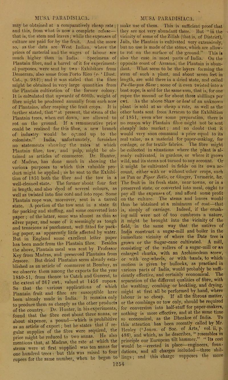 may be obtained at a comparatively cheap rate ; and this, from what is now a complete refuse— that is, the stem and leaves ; while the expenses of culture are paid for by the fruit. And the more so, as the data are West Indian, where the prices of material and the wages of labour are much higher than in India. Specimens of Plantain fibre, and a barrel of it for experiment- al purposes, were sent by two Exhibitors from Demerara, also some from Porto Rico (e- ‘ lllust. Cat., p. 982); and it was stated that the fibre might be obtained in very large quantities from the Plantain cultivation of the former colony. It is calculated that upwards of fiOOlb. weight of fibre might be produced annually from each acre of Plantains, after reaping the fruit crops. It is further stated, that “ at present, the stems of the Plantain trees, when cut down, are allowed to rot on the ground. If a remunerative price could be realised for this fibre, a new branch of industry would be opened up to the colonists.” India, unfortunately, furnishes no statements showing the rates at which Plantain fibre, tow, and pulp, might be ob- tained ns articles of commerce. Dr. Hunter, of Madras, has done much in showing the various purposes to which this valuable pro- duct might be applied; as he sent to the Exhibi- tion of 1851 both the fibre and the tow in a well-cleaned state. The former about four feet in length, and also dyed of several colours, as well as twisted into fine cord and into rope. Some Plantain rope was, moreover, sent in a tarred state. A portion of the tow sent in a state fit for packing and stuffing, and some converted into paper ; of the latter, some was almost as thin as silver paper, and some of it seemingly as tough and tenacions as parchment, well fitted for pack- ing paper, as apparently little affected by water. But in England some excellent letter paper has been made from the Plantain fibre. Besides the .above. Plantain meal was sent by Professor Ivey from Madras, and preserved Plantains from Jessore. But dried Plantains seem already esta- blished as an article of commerce at Bombay, as we observe them among the exports for the year 1850-51, from thence to Cuteh and Guzerat, to the extent of 267 cwt., valued at 1-156 rupees. So that the various applications of which Plantain fruit and fibre are susceptible have been already made in India. It remains only to produce them as cheaply as the other products of the country. Dr. Hunter, in his experiments, found that the fibre cost about three annas, or about sixpence, a pound—which is prohibitive as an article of export; but he states that if re- gular supplies of the fibre were required, the price might be reduced to two annas. He also mentions that, at Madras, the rate at which the stems were at first supplied was ten annas for one hundred trees : but this was raised to four rupees for the same number, when he began to make use of them. This is sufficient proof that they are not very abundant there. But “ in the vicinity of some of the Zillah (that is, of District), Jails, the Plantain is cultivated very extensively, but no use is made of the stems, which are allow- to rot on the surface of the ground.” This is also the case in most parts of India. On the opposite coast of Arracan, the Plantain is abun- dant. What seem to be the layers forming the stem of such a plant, and about seven feet in length, are sold there in a dried state, and called Pa-tha-you Shaw ; some of it even twisted into n bast-rope, is sold for the same sum, that is, for one rupee the maund or for about three shillings per cwt. As the above Shaw or bast of an unknown plant is sold at so cheap a rate, as well as the other basts sent from Arracan to the Exhibition of 1851, even a’ter some preparation, there is no reason why Plantain fibre might not be sent cheaply into market ; and no doubt that it would very soon command a price equal to its real value, as a material for paper-making, for cordage, or for textile fabrics. The fibre might be collected in situations where the plant is al- ready cultivated, in gardens, or where it grows wild, and its steins not turned to any account. Or it might be cultivated in fields on its own ac- count, either with or without oilier crops, such as Pan or Piper Betle, or Ginger, Turmeric, See. The fruit in its fresh state, near towns, or in a preserved state, or converted into meal, ought to pay all the expenses of, and afford some profit on the culture. The stems and leaves would thus be obtained at a minimum of cost—that is, simply of carriage. Indeed, if the crush- ing mill were not of too cumbrous a nature, it might be brought into the vicinity of the field/in the same way that the natives of India construct a sugar-mill and boiler in the immediate vicinity of where the Date tree is grown or the Sugar-cane cultivated. A mill, consisting of the rollers of a sugar-mill or an enlarged churka, with an Archimedean screw, or with cog-wheels, or with bands, to which motion is given by bullocks, as practised in various parts of India, would probably be suffi- ciently effective, and certainly economical. The separation of the different qualities of fibre, with the washing, combing or heckling, and drying, might at first all be performed by hand, where labour is so cheap. If all the fibrous matter, or the combings or tow only, should be required for conversion into half-stuff for paper-makers, nothing is more effective, and at the same time so economical, as the Dhenkee of India, lo this attention has been recently called by Mr. Henley (‘ Journ. of Soc. of Arts,’ vol. ii, p. 486), and which, as he describes, “ resembles m principle our European tilt hammer. “ Its cost would be—erected in place—engineers, foun- dations, and all charges included—three shil- lings ; and this charge supposes the more