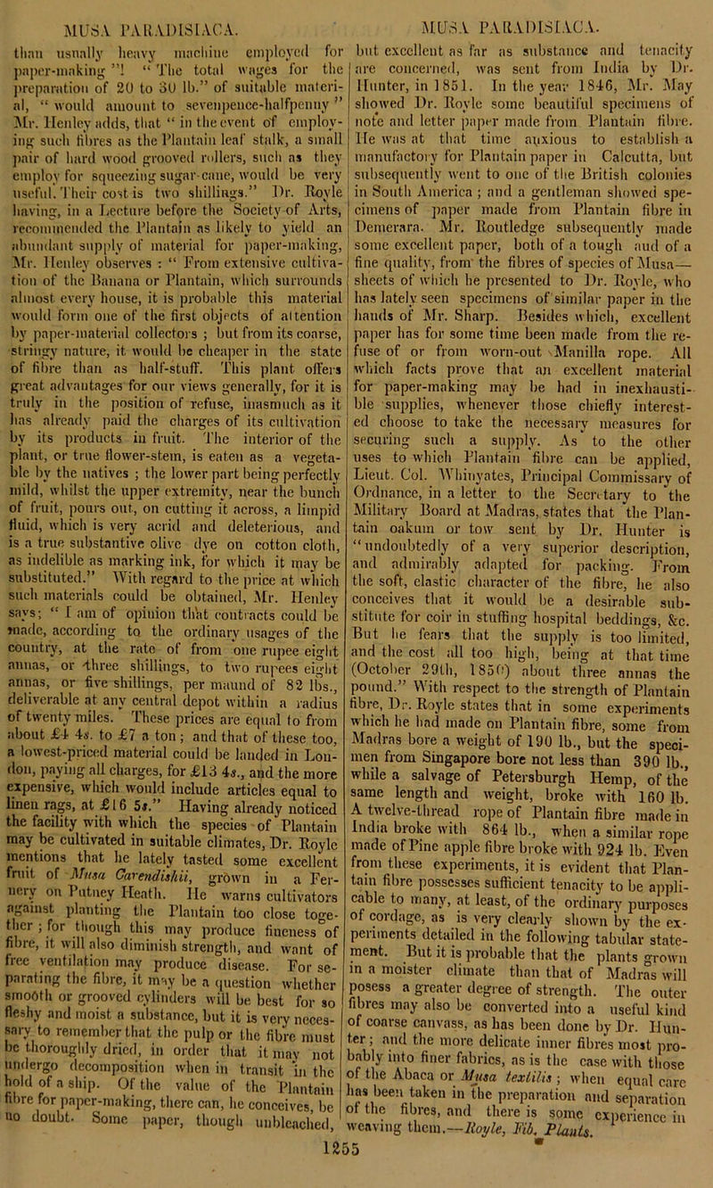 than usually heavy machine employed for paper-making ”1 “ The total wages lor the preparation of 20 to 30 lb.” of suitable materi- al, “ would amount to sevenpence-halfpenuy ” Mr. Henley adds, that “ in the event of employ- ing such fibres as the Plantain leaf stalk, a small pair of hard wood grooved rollers, such as they employ for squeezing sugar cane, would be very useful. Their cost is two shillings.” I)r. Royle having, in a Lecture before the Society of Arts, recommended the Plantain as likely to yield an abundant supply of material for paper-making, Air. Henley observes : “ From extensive cultiva- tion of the Banana or Plantain, which surrounds almost every house, it is probable this material would form one of the first objects of attention by paper-material collectors ; but from its coarse, stringy nature, it would be cheaper in the state of fibre than as half-stuff. This plant offers great advantages for our views generally, for it is truly in the position of refuse, inasmuch as it has already paid the charges of its cultivation by its products in fruit. The interior of the plant, or true flower-stem, is eaten as a vegeta- ble by the natives ; the lower part being perfectly mild, whilst the upper extremity, near the buncii of fruit, pours out, on cutting it across, a limpid fluid, which is very acrid and deleterious, and is a true substantive olive dye on cotton cloth, as indelible as marking ink, for which it may be substituted.” With regard to the price at which such materials could be obtained, Mr. Henley says; “ I' am of opinion thht contracts could be made, according to. the ordinary usages of the country, at the rate of from one rupee eight annas, or -three shillings, to two rupees eight annas, or five shillings, per maund of 82 lbs., deliverable at any central depot within a radius of twenty miles. These prices are equal to from about £4 4s. to £7 a ton ; and that of these too, a lowest-priced material could be landed in Lou- don, paying all charges, for £13 4s., and the more expensive, which would include articles equal to linen rags, at £16 5s.” Plaving already noticed the facility with which the species of Plantain may be cultivated in suitable climates, Dr. lloylc mentions that he lately tasted some excellent fruit, of Mit.m Garendis/iii, grown in a Fer- nery on Putney Heath. lie warns cultivators against planting the Plantain too close toge- ther ; for though this may produce fineness of fibre, it will also diminish strength, and want of free ventilation may produce disease. For se- parating the fibre, it may be a question whether smooth or grooved cylinders will be best for so fleshy and moist a substance, but it is very neces- sary to remember that the pulp or the fibre must be thoroughly dried, in order that it may not undergo decomposition when in transit in the hold of a ship. Of the value of the Plantain fibre for paper-making, there can, he conceives, be no doubt. Some paper, though unbleached, 1255 but excellent as far as substance and tenacity are concerned, was sent from India by Dr. Hunter, in 1851. In the year 1846, Mr. May showed Dr. Eovle some beautiful specimens of note and letter paper made from Plantain fibre. He was at that time aqxious to establish a manufactory for Plantain paper in Calcutta, but subsequently went to one of the British colonies in South America ; and a gentleman showed spe- cimens of paper made from Plantain fibre in Demerara. Mr. Boutledge subsequently made some excellent paper, both of a tough aud of a fine quality, from the fibres of species of Musa— sheets of which he presented to Dr. Boyle, who has lately seen specimens of similar paper in the hands of Mr. Sharp. Besides which, excellent paper has for some time been made from the re- fuse of or from worn-out \Manilla rope. All which facts prove that an excellent material for paper-making may be had in inexhausti- ble supplies, whenever those chiefly interest- ed choose to take the necessary measures for securing such a supply. As to the other uses to which Plantain fibre can be applied, Lieut. Col. Whinyates, Principal Commissary of Ordnance, in a letter to the Secretary to the Military Board at Madras, states that the Plan- tain oakum or tow sent by Dr. Hunter is “undoubtedly of a very superior description, and admirably adapted for packing. From the soft, elastic character of the fibre, he also conceives that it would be a desirable sub- stitute for coir in stuffing hospital beddings, &c. But he fears that the supply is too limited, and the cost all too high, being at that time (October 29th, 1850) about three annas the pound.” With respect to the strength of Plantain fibre, Dr. Boyle states that in some experiments which he had made on Plantain fibre, some from Madras bore a weight of 190 lb., but the speci- men from Singapore bore not less than 390 lb., while a salvage of Petersburgh Hemp, of the same length and weight, broke with 160 lb. A twelve-thread rope of Plantain fibre made in India broke with 864 lb., when a similar rope made of Pine apple fibre broke with 924 lb. Even from these experiments, it is evident that Plan- tain fibre possesses sufficient tenacity to be appli- cable to many, at least, of the ordinary purposes of cordage, as is very clearly shown by the ex- peiiincnts detailed in the following tabular state- ment. But it is probable that the plants grown in a moister climate than that of Madras will posess a greater degree of strength. The outer fibres may also be converted into a useful kind of coarse canvass, as has been done by Dr. Ilun- tei ; and the more delicate inner fibres most pro- bably into finer fabrics, as is the case with those of the Abaca or Musa texlilis ; when equal care has been taken in the preparation and separation ot the fibres, and there is some experience in Royle, Fid. Plants, weaving them