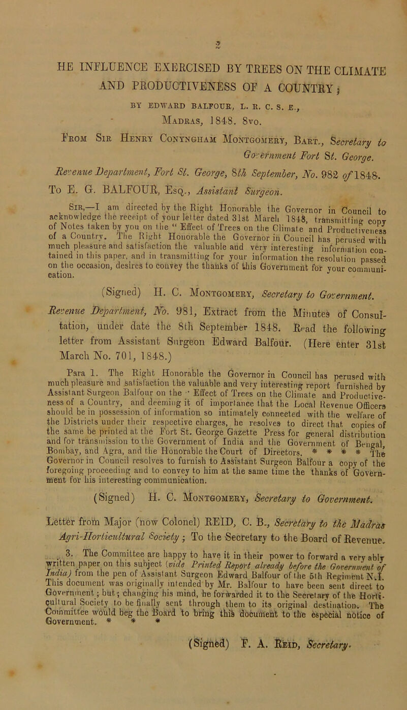HE INFLUENCE EXERCISED BY TREES ON THE CLIMATE AND PRODUCTIVENESS OF A COUNTRY; BY EDWARD BALFOUR, L. It. C. S. £., Madras, J 84-8. 8vo. From Sir Henry Conyngiiam Montgomery, Bart., Secretary to Go\-eminent Fort St. George. Revenue Department, Fort St. George, 8tk September, No. 982 of 1848. To E. G. BALFOUR, Esq,., Assistant Surgeon. Sir,—I am directed by the Right Honorable the Governor in Council to acknowledge the receipt of your letter dated 31st March 1848, transmitting codv of Notes taken by you on I be “ Effect of Trees on the Climate and Productiveness of a Country. The Right Honorable the Governor in Council has perused with much pleasure and satisfaction the valuable and very interesting information con- tained in this paper, and in transmitting for your information the resolution passed on the occasion, desires to convey the thanks of this Government for your communi- cation. (Signed) H. C. Montgomery, Secretary to Government. Revenue Department, No. 981, Extract from the Minutes of Consul- tation, under date the 8th September 1848. Read the following letter from Assistant Surgeon Edward Balfour. (Here enter 31st March No. 701, 1848.) Para 1. The Right Honorable the Governor in Council has perused with much pleasure and satisfaction the valuable and very interesting report furnished by Assistant Surgeon Balfour on the - Effect of Trees on the Climate and Productive- ness of a Country, and deeming it of importance that the Local Revenue Officers should be in possession of information so intimately connected with the welfare of the Districts under their respective charges, he resolves to direct that copies of the same be printed at the Fort St. George Gazette Press for general distribution and for transmission to the Government of India and the Government of Bengal Bombay, and Agra, and the Honorable the Court of Directors. * * * * Governor in Council resolves to furnish to Assistant Surgeon Balfour a copy of the foregoing proceeding and to convey to him at the same time the thanks of Govern- ment for his interesting communication. (Signed) H. C. Montgomery, Secretary to Government. Letter frotn Major (now Colonel) REID, C. B., Secretary to the BJadras Agri-ITorticultural Society ; To the Secretary to the Board of Revenue. 3. The Committee are happy to have it in their power to forward a very ably written paper on this subject {vide Printed Report already before the Government of India) from the pen of Assistant Surgeon Edward Balfour of the 5th Regiment N I This document was originally intended by Mr. Balfour to have been sent direct to Government; but; changing his mind, he forwarded it to the Secretary of the Horti- cultural Society to be finally sent through them to its original destination. The Committee would beg the Board to bring this document to the especial notice of Government. * * * (Signed) F. A. Reid, Secretary•