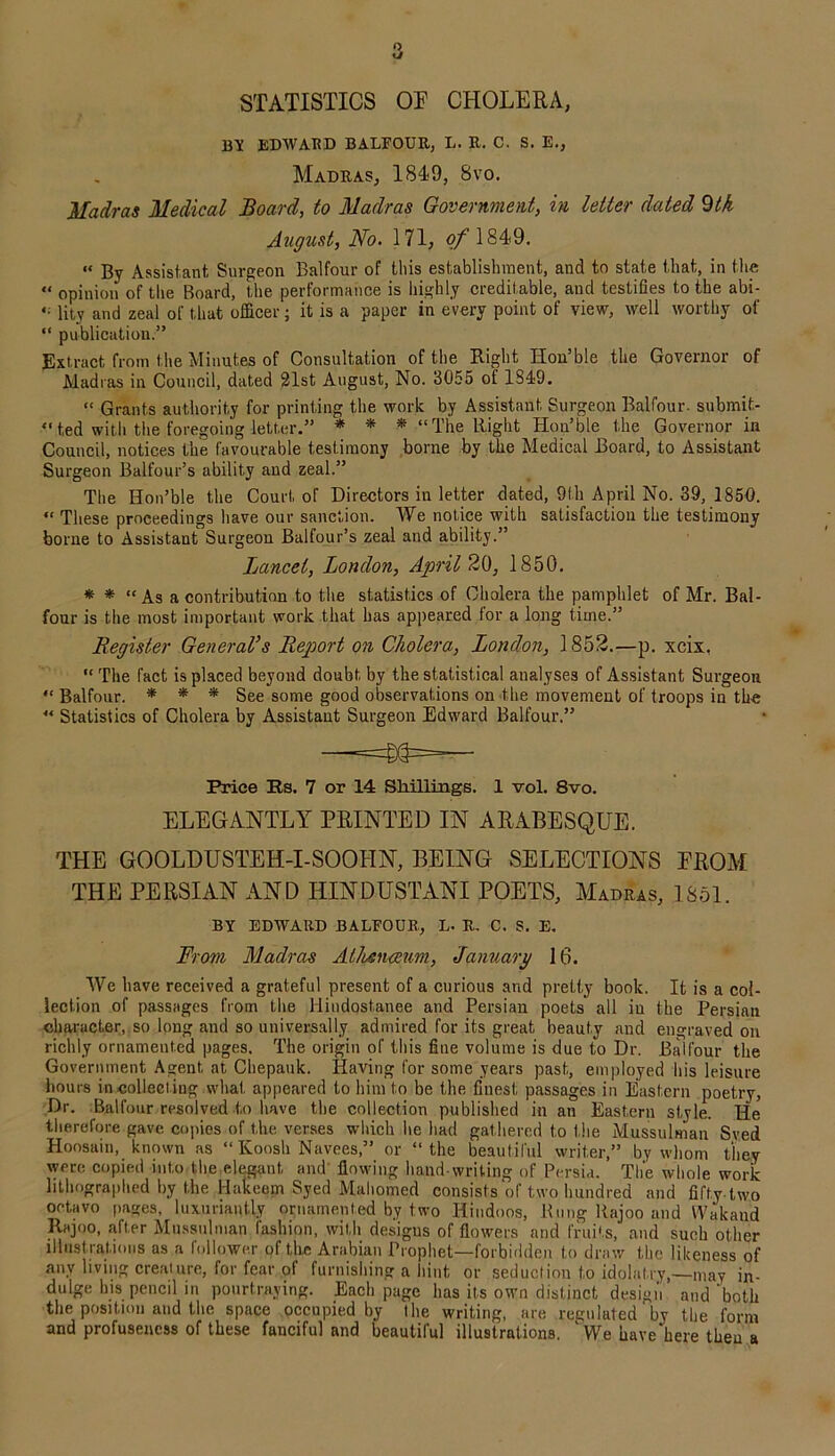 STATISTICS OP CHOLERA, BY EDWARD BALFOUR, L. R. C. S. E., Madras, 1849, 8vo. Madras Medical Board, to Madras Government, in letter dated 9tk August, No. 171, of 1849. « By Assistant, Surgeon Balfour of tliis establishment, and to state that, in the « opinion of the Board, the performance is highly creditable, and testifies to the abi- *• litv and zeal of that oflicer; it is a paper in every point of view, well worthy of “ publication.” Extract from the Minutes of Consultation of the Right Iion’ble the Governor of Madras in Council, dated 21st August, No. 3055 of 1849. “ Grants authority for printing the work by Assistant Surgeon Balfour, submit- ted with the foregoing letter.” * * * “The Right Hon’ble the Governor in Council, notices the favourable testimony borne by the Medical Board, to Assistant Surgeon Balfour’s ability and zeal.” The Hon’ble the Court, of Directors in letter dated, 9th April No. 39, 1850. “ These proceedings have our sanction. We notice with satisfaction the testimony borne to Assistant Surgeon Balfour’s zeal and ability.” Lancet, London, April 20, 1850. * * “As a contribution to the statistics of Cholera the pamphlet of Mr. Bal- four is the most important work that has appeared for a long time.” Register General’s Report on Cholera, London, 1852.—p. xcix, “The fact is placed beyond doubt by the statistical analyses of Assistant Surgeon “ Balfour. * * * See some good observations on the movement of troops in the “ Statistics of Cholera by Assistant Surgeon Edward Balfour.” Price Rs. 7 or 14 Shillings. 1 vol. 8vo. ELEGANTLY PRINTED IN ARABESQUE. THE GOOLDUSTEH-I-SOOHN, BEING SELECTIONS PROM THE PERSIAN AND HINDUSTANI POETS, Madras, 1851. BY EDWARD BALFOUR, L. R. C. S. E. From Madras Athenaeum, January 16. We have received a grateful present of a curious and pretty book. It is a col- lection of passages from the Hindostanee and Persian poets all in the Persian character, so long and so universally admired for its great beauty and engraved on richly ornamented pages. The origin of this fine volume is due to Dr. Balfour the Government Agent at Chepauk. Having for some years past, employed his leisure hours in collecting what appeared to him to be the finest passages in Eastern poetry, Dr. Balfour resolved to have the collection published in an Eastern style. He therefore gave copies of the verses which he had gathered to the Mussulman Sved Hoosain, known as “ Koosh Navees,” or “the beautiful writer,” by whom they were copied into the elegant and flowing hand writing of Persia. The whole work lithographed by the Hakeem Syed Mahomed consists of two hundred and fifty two octavo pages, luxuriantly ornamented by two Hindoos, Rung Rajoo and Wakaud Rajoo, after Mussulman fashion, with desigus of flowers and fruits, and such other illustrations as a follower of the Arabian Prophet—forbidden to draw the likeness of any living creature, for fear of furnishing a hint or seduction to idolatry,—may in- duige his pencil in ponrtraying. Each page has its own distinct design and 'both the position and the space occupied by the writing, are reguluted' by the form and profusencss of these fanciful and beautiful illustrations. ' We have’here then a