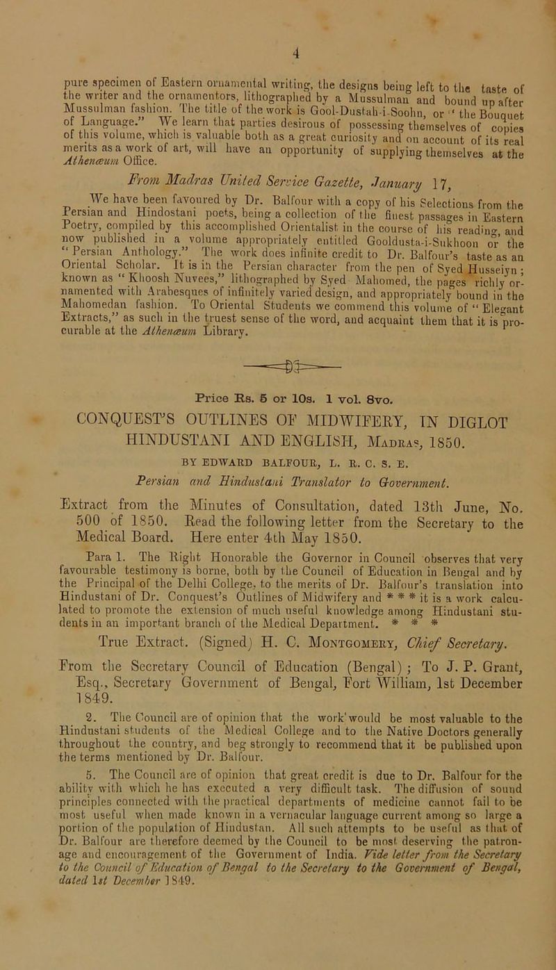 pure specimen oi Eastern ornamental writing, the designs being left to the taste of the writer and the ornamentors lithographed by a Mussulman and bound up after Mussulman fashion, he title of the work is Gool-Dustah-i-Soohn, or ‘ the Bouquet o Language. We learn that parties desirous of possessing themselves of copies of this volume which is vaLiable both as a great curiosity and on account of its real merits as a work of art, will have an opportunity of supplying themselves at the Aihenceum Olface. From Madras United Service Gazette, January 17, We have been favoured by Dr. Balfour with a copy of his Selections from the 1 ersian and Hindostam poets, being a collection of the finest passages in Eastern Poetry, compiled by this accomplished Orientalist in the course of his readiim and now published in a volume appropriately entitled Gooldust.a-i-Sukhoon or’ the “ Persian Anthology.”. The work does infinite credit to Dr. Balfour’s taste as an Oriental Scholar. It is in the Persian character from the pen of Syed Husseiyn • known as “ Ivhoosh Nuvees,” lithographed by Syed Mahomed, the pages richly or- namented with Arabesques of infinitely varied design, and appropriate! bound in the Mahomedan fashion. To Oriental Students we commend this volume of “ Elegant Extracts,” as such in the truest sense of the word, and acquaint them that it is pro- curable at the Aihenceum Library. Price Rs. 5 or 10s. 1 vol. 8vo. CONQUEST'S OUTLINES OE MIDWIFERY, IN DIGLOT HINDUSTANI AND ENGLISH, Madras, 1850. BY EDWARD BALFOUR, L. R. C. S. E. Persian and Hindustani Translator to Government. Extract from the Minutes of Consultation, dated 13th June, No. 500 of 1850. Read the following letter from the Secretary to the Medical Board. Here enter 4th May 1850. Para 1. The Right Honorable the Governor in Council observes that very favourable testimony i3 bonie, both by the Council of Education in Bengal and by the Principal of the Delhi College, to the merits of Dr. Balfour’s translation into Hindustani of Dr. Conquest’s Outlines of Midwifery and * * * it is a work calcu- lated to promote the extension of much useful knowledge among Hindustani stu- dents in an important branch of the Medical Department,. * * * True Extract. (Signed) H. C. Montgomery, Chief Secretary. From the Secretary Council of Education (Bengal) ; To J. P. Grant, Esq., Secretary Government of Bengal, Fort William, 1st December 1849. 2. The Council are of opinion that the work'would be most valuable to the Hindustani students of the Medical College and to the Native Doctors generally throughout the country, and beg strongly to recommend that it be published upon the terms mentioned by Dr. Balfour. 5. The Council are of opinion that great credit is due to Dr. Balfour for the ability with which he has executed a very difficult task. The diffusion of sound principles connected with the practical departments of medicine cannot fail to be most useful when made known in a vernacular language current among so large a portion of the population of Hindustan. All such attempts to be useful as that, of Dr. Balfour are therefore deemed by the Council to be most deserving the patrou- age and encouragement of the Government of India. Vide letter from the Secretary to the Council of Education of Bengal to the Secretary to the Government of Bengal, dated 1st December 1349.