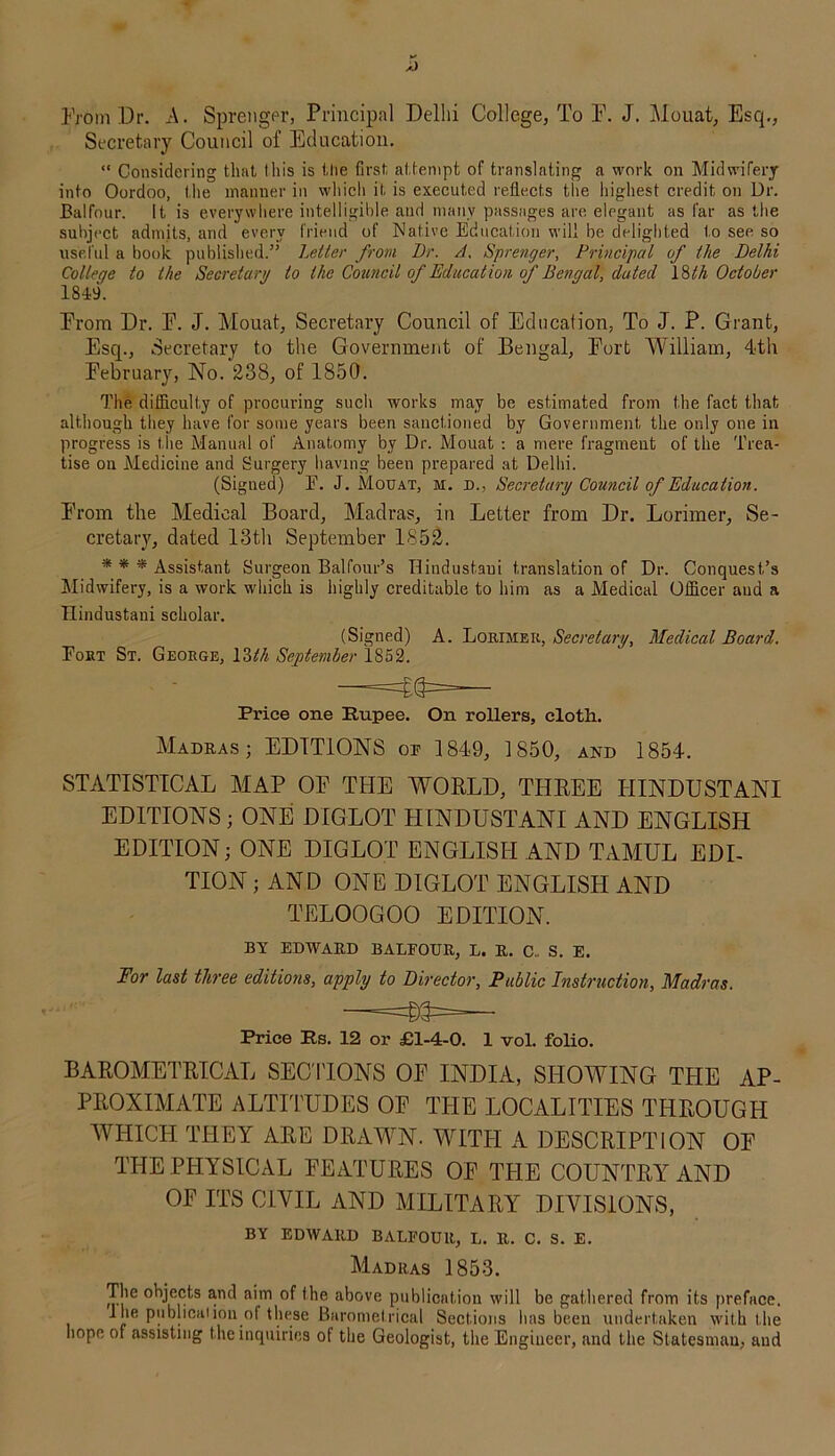 From Dr. A. Sprenger, Principal Delhi College, To F. J. Mouat, Esq., Secretary Council of Education. “ Considering that I his is the first attempt of translating a work on Midwifery into Oordoo, the manner in which it is executed reflects the highest credit on Dr. Balfour. It is everywhere intelligible and many passages are elegant as far as the subject admits, and every friend of Native Education will be delighted to see so useful a book published:” Letter from Dr. A. Sprenger, Principal of the Delhi College to the Secretary to the Council of Education of Bengal, dated 18tli October 1849. From Dr. F. J. Mouat, Secretary Council of Education, To J. P. Grant, Esq., Secretary to the Government of Bengal, Fort William, 4th February, No. 238, of 1850. The difficulty of procuring such works may be estimated from the fact that although they have for some years been sanctioned by Government the only one in progress is the Manual of Anatomy by Dr. Mouat : a mere fragment of the Trea- tise on Medicine and Surgery having been prepared at Delhi. (Signed) E. J. Mouat, m. d., Secretary Council of Education. From the Medical Board, Madras, in Letter from Dr. Lorimer, Se- cretary, dated 13th September 1852. * * * Assistant Surgeon Balfour’s Hindustani translation of Dr. Conquest’s Midwifery, is a work which is highly creditable to him as a Medical Officer and a Hindustani scholar. (Signed) A. Lorimer, Secretary, Medical Board. Eort St. George, \Wi September 1852. Price one Rupee. On rollers, cloth. Madras; EDITIONS op 1849, 1850, and 1854. STATISTICAL MAP OF THE WORLD, THREE HINDUSTANI EDITIONS ; ONE DIGLOT HINDUSTANI AND ENGLISH EDITION; ONE DIGLOT ENGLISH AND TAMUL EDI- TION ; AND ONE DIGLOT ENGLISH AND TELOOGOO EDITION. BY EDWARD BALPOUR, L. R. C„ S. E. For last three editions, apply to Director, Public Instruction, Madras. Price Rs. 12 or £1-4-0. 1 vol. folio. BAROMETRICAL SECTIONS OF INDIA, SHOWING THE AP- PROXIMATE ALTITUDES OF THE LOCALITIES THROUGH WHICH THEY ARE DRAWN. WITH A DESCRIPTION OF THE PHYSICAL FEATURES OF THE COUNTRY AND OF ITS CIVIL AND MILITARY DIVISIONS, BY EDWARD BALPOUR, L. R. C. S. E. Madras 1853. The objects and aim of the above publication will be gathered from its preface. 1 he publication of these Barometrical Sections has been undertaken with the hope of assisting the inquiries of the Geologist, the Engineer, and the Statesman, aud