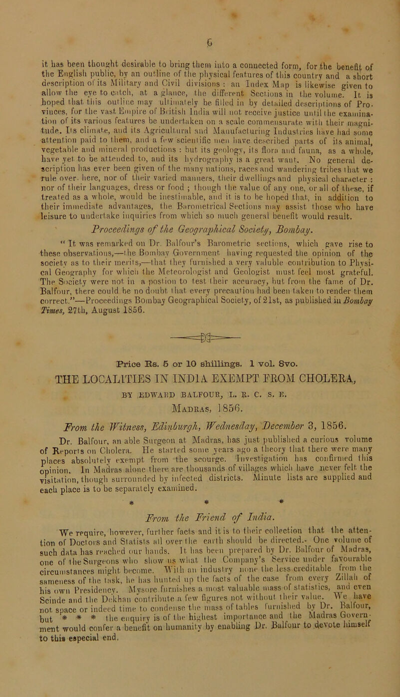 it, lias been thought desirable to bring them into a connected form, for the benefit of the English public, by an outline of the physical features of this country and a short description of its Military and Civil divisions : an Index Map is likewise given to allow the eye to catch, at a glance, the different Sections in the volume. It, is hoped that, this outline may ultimately be. filled in by detailed descriptions of Pro- vinces, for the vast, Empire of British India will not receive justice until the examina- tion of its various features be undertaken on a scale commensurate with their magni- tude. Its climate, and its Agricultural and Manufacturing Industries have had some attention paid to them, and a few scientific men have described parts of its animal, vegetable and mineral productions : but, its geology, its flora and fauna, as a whole, have yet. to be attended to, and its hydrography is a great want. No general de- scription has ever been given of the many nations, races and wandering tribes that we rule over- here, nor of their varied manners, their dwellings and physical character : nor of their languages, dress or food ; though the value of any one, or all of these, if treated as a whole, would be inestimable, and it is to be hoped that, in addition to their immediate advantages, the Barometrical Sections may assist those who have leisure to undertake inquiries from which so much general benefit would result. Proceedings of the Geographical Society, Bombay. “ It was remarked on Dr. Balfour’s Barometric sections, which gave rise t.o these observations,—the Bombay Government having requested the opinion of the society as to their merits,—that they furnished a very valuble contribution to Physi- cal Geography for which the Meteorologist, and Geologist must, feel most grateful. The Society were not in a postion to test their accuracy, hut from the fame of Dr. Balfour, there could be no doubt, that, every precaution had been taken to render them correct.”—Proceedings Bombay Geographical Society, of 21st, as published in Bombay Times, 27th, August 1S56. Price Rs. 5 or 10 shillings. 1 vol. Svo. THE LOCALITIES IN INDIA EXEMPT EROM CHOLERA, BY EDWARD BALFOUR, L. 11. C. S. E. Madras, 1856. From the Witness, Edinburgh, Wednesday, December 3, 1856. Dr. Balfour, an able Surgeon at Madias, lias just published a curious volume of Reports on Cholera. He started some years ago a theory that there were many places absolutely exempt from the scourge. Investigation has confirmed this opinion. In Madras alone there are thousands of villages which have never felt the visitation, though surrounded by infected districts. Minute lists arc supplied aud each place is to be separately examined. * * * From the Friend of India. We require, however, further facts and it is to their collection that the atten- tion of Doctors and Statists all over the earth should be directed.- One volume of such data lias reached our hands. It, has been prepared by Dr. Balfour of Madras, one of the Surgeons who show u§ what t lie Company’s Service under favourable circumstances might become. With an industry none tlie less creditable from the sameness of the task, he has hunted up the facts of the case from every Zillah of his own Presidency. Mysore furnishes a most, valuable mass of statistics, and even Scinde and the Dekhan contribute a few figures not without their value.. We have not space or indeed time to condense the mass of tables luruished by Dr. Ballour, but * * * the enquiry is of the highest importance and the Madras Govern- ment would confer a benefit on humanity by euabling Dr. Balfour to devote hirnse to this especial end.