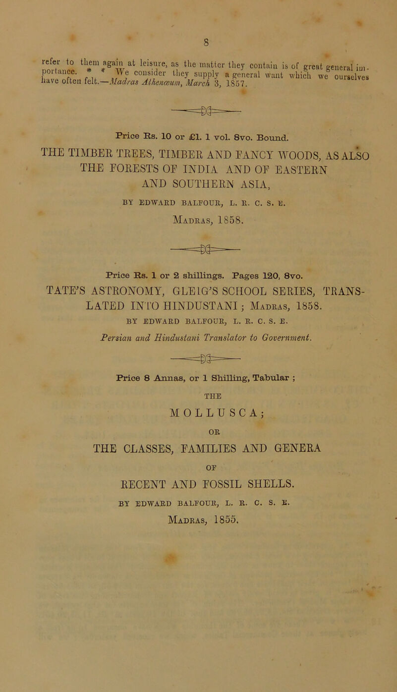 refer to them again at leisure, as the matter they contain is portanee. * * We consider they supply a general want nave often felt.—Madras Athenceum, March 3, 1857. of great general iui- which we ourselves Price Rs. 10 or £1. 1 vol. 8vo. Bound. THE TIMBER TREES, TIMBER AND FANCY WOODS, AS ALSO THE FORESTS OF INDIA AND OF EASTERN AND SOUTHERN ASIA, BY EDWARD BALFOUR, L. R. C. S. IS. Madras, 1858. Price Rs. 1 or 2 shillings. Pages 120, 8vo. TATE'S ASTRONOMY, GEE LG'S SCHOOL SERIES, TRANS- LATED INTO HINDUSTANI; Madras, 1858. BY EDWARD BALFOUR, L. R. C. S. E. Persian and Hindustani Translator to Government. Price 8 Annas, or 1 Shilling, Tabular ; THE MOLLUSCA; OR THE CLASSES, FAMILIES AND GENERA OF RECENT AND FOSSIL SHELLS. BY EDWARD BALFOUR, L. R. C. S. E. Madras, 1855.