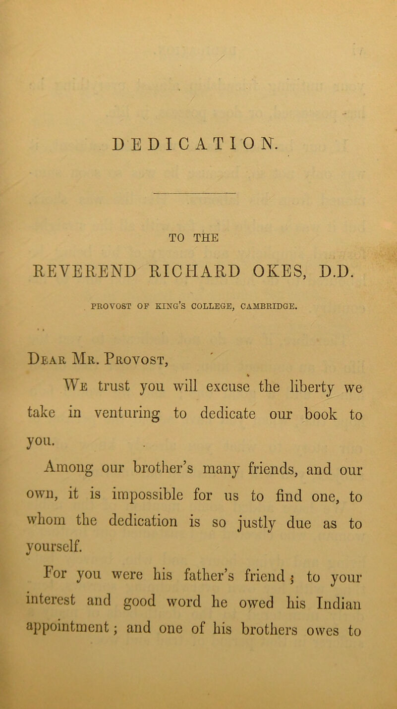 DEDICATION. TO THE REVEREND RICHARD OKES, D.D. PROVOST OF KI^STG’S COLLEGE, CAMBRIDGE. Dear Mr. Provost, % We trust you will excuse the liberty we take in venturing to dedicate our book to you. Among our brother’s many friends, and our own, it is impossible for us to find one, to whom the dedication is so justly due as to yourself. For you were his father’s friend j to your interest and good word he owed his Indian appointment; and one of his brothers owes to