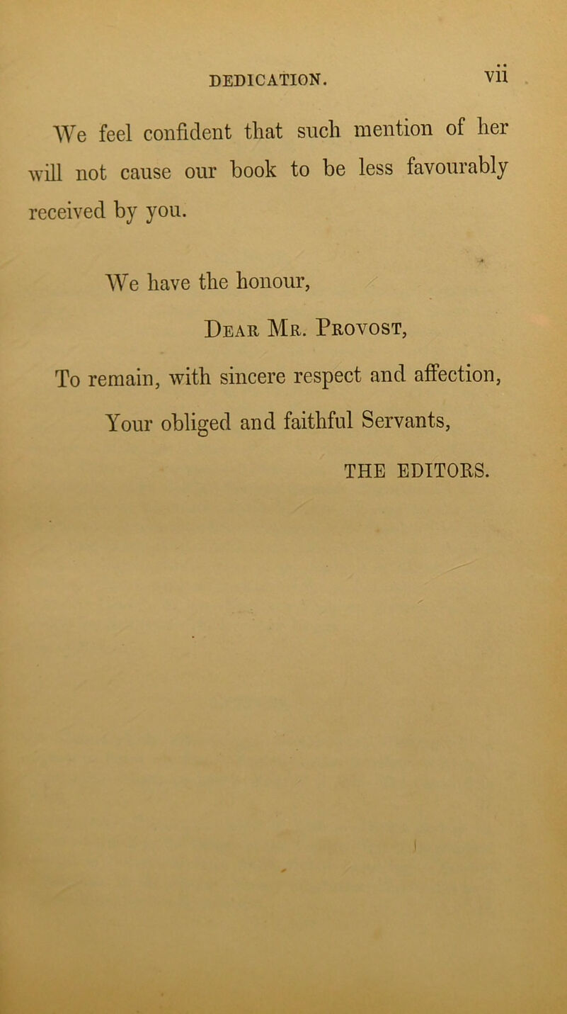 We feel confident that such mention of her will not cause our book to be less favourably received by you. AVe have the honour, Dear Mr. Provost, To remain, with sincere respect and affection. Your obliged and faithful Servants, THE EDITORS.