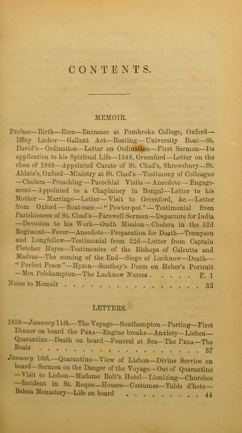 CONTENTS. MEMOIE. Preface—Birtli—Eton—Entrance at Pembroke College, Oxford— Iffley Lasher—Gallant Act—Boating—University Boat—St. David’s—Ordination—Letter on Ordination—First Sermon—Its application to his Spiritual Life—1848, Greenford—Letter on the close of 1848—Appointed Curate of St. Chad’s, Shrewsbury—St. Aldate’s, Oxford—Ministry at St. Chad’s—Testimony of Colleague —Cholera—Preaching—Parochial Visits — Anecdote—Engage- ment—Appointed to a Chaplaincy in Bengal—Letter to his Mother — Marriage—Letter—Visit to Greenford, &c.—Letter from Oxford — Boat-race — “ Pewter-pot ” — Testimonial from Parishioners of St. Chad’s—Farewell Sermon—Departure for India —Devotion to his Work—Oudh Mission—Cholera in the 62d Kegiment—Fever—Anecdote—Preparation for Death—Tennyson and Longfellow—Testimonial from 62d—Letter from Captain Fletcher Hayes—Testimonies of the Bishops of Calcutta and Madras—The coming of the End—Siege of Lucknow—Death— Perfect Peace ’—Hymn—Southey’s Poem on Heber’s Portrait Mrs. Polehampton—The Lucknow Nurses P. 1 Notes to Memoir qc LETTERS. 1856 January Wth.—The Voyage—Southampton—Parting—First Dinner on board the Peba—Engine breaks—Anxiety—Lisbon— Quarantine—Death on board—Funeral at Sea—The Peba—The Boats gy January 16<7t. Quarantine—View of Lisbon—Divine Service on board—Sermon on the Danger of the Voyage—Out of Quarantine —\isit to Lisbon—Madame Bolt’s Hotel—Lionizing—Churches Incident in St. Roque—Houses—Costumes—Table d’hote— Belem Monastery—Life on board 44