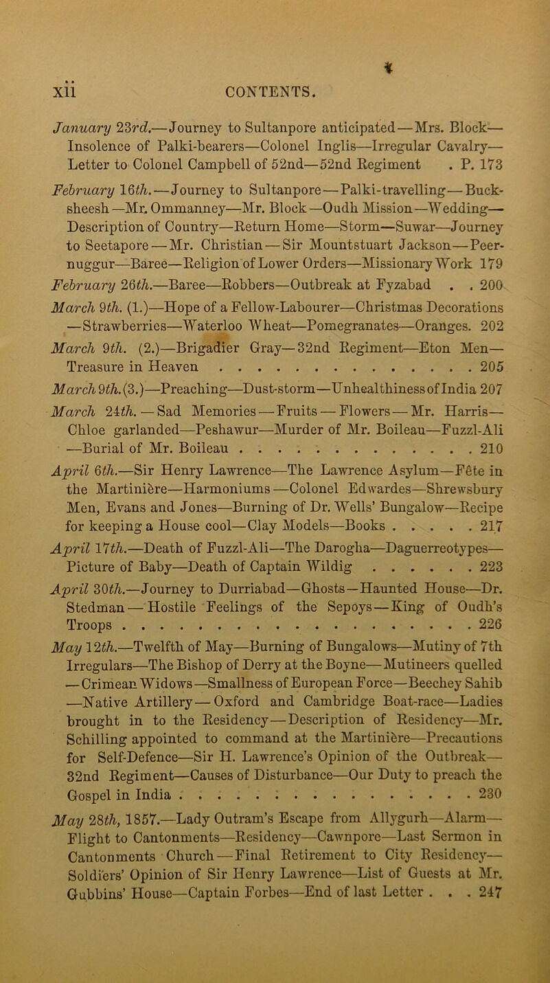 i January 2Zrd,—Journey to Sultanpore anticipated—Mrs. Block— Insolence of Palki-bearers—Colonel Inglis—Irregular Cavalry— Letter to Colonel Campbell of 52nd—52nd Regiment . P. 173 Fehrtiary IQth.—Journey to Sultanpore—Palki-travelling—Buck- sheesh—Mr, Ommanney—Mr. Block—Oudh Mission—Wedding—• Description of Countrj’-—Return Home—Storm—Suwar—Journey to Seetapore — Mr. Christian — Sir Mountstuart Jackson—Peer- nuggur—Baree—Religion of Lower Orders—Missionary Work 179 February 2QtJi.—Baree—Robbers—Outbreak at Fyzabad . . 200 March 9th. (1.)—Hope of a Fellow-Labourer—Christmas Decorations —Strawberries—Waterloo Wheat—Pomegranates—Oranges. 202 March 9th. (2.)—Brigadier Gray—32nd Regiment—Eton Men— Treasure in Heaven 205 March 9th. (3.) —Preaching—Dust-storm—Unhealthiness of India 207 March 24i7i. — Sad Memories—Fruits — Flowers — Mr. Harris— Chloe garlanded—Peshawur—Murder of Mr. Boileau—Fuzzl-Ali —Burial of Mr. Boileau 210 April 6th.—Sir Henry Lawrence—The Lawrence Asylum—F6te in the Martinibre—Harmoniums —Colonel Edwardes—Shrewsbury Men, Evans and Jones—Burning of Dr. Wells’ Bungalow—Recipe for keeping a House cool—Clay Models—Books 217 April 17i/i.—Death of Fuzzl-Ali—The Darogha—Daguerreotypes— Picture of Baby—Death of Captain Wildig 223 April Z9th.—Journey to Durriabad—Ghosts—Haunted House—Dr. Stedman — Hostile Peelings of the Sepoys—King of Oudh’s Troops 226 May \2th.—Twelfth of May—Burning of Bungalows—Mutiny of 7th Irregulars—The Bishop of Derry at the Boyne—Mutineers quelled —Crimean Widows—Smallness of European Force—Beechey Sahib —Native Artillery—Oxford and Cambridge Boat-race—Ladies brought in to the Residency—Description of Residency—]\Ir. Schilling appointed to command at the Martinibre—Precautions for Self-Defence—Sir H. Lawrence’s Opinion of the Outlneak— 32nd Regiment—Causes of Disturbance—Our Duty to preach the Gospel in India 230 May 28th, 1857.—Lady Outram’s Escape from Allygurh—Alarm— Flight to Cantonments—Residency—Cawnpore—Last Sermon in Cantonments Church—Final Retirement to City Residency— Soldiers’ Opinion of Sir Henry Lawrence—List of Guests at Mr. Gubbins’ House—Captain Forbes—End of last Letter . . . 247