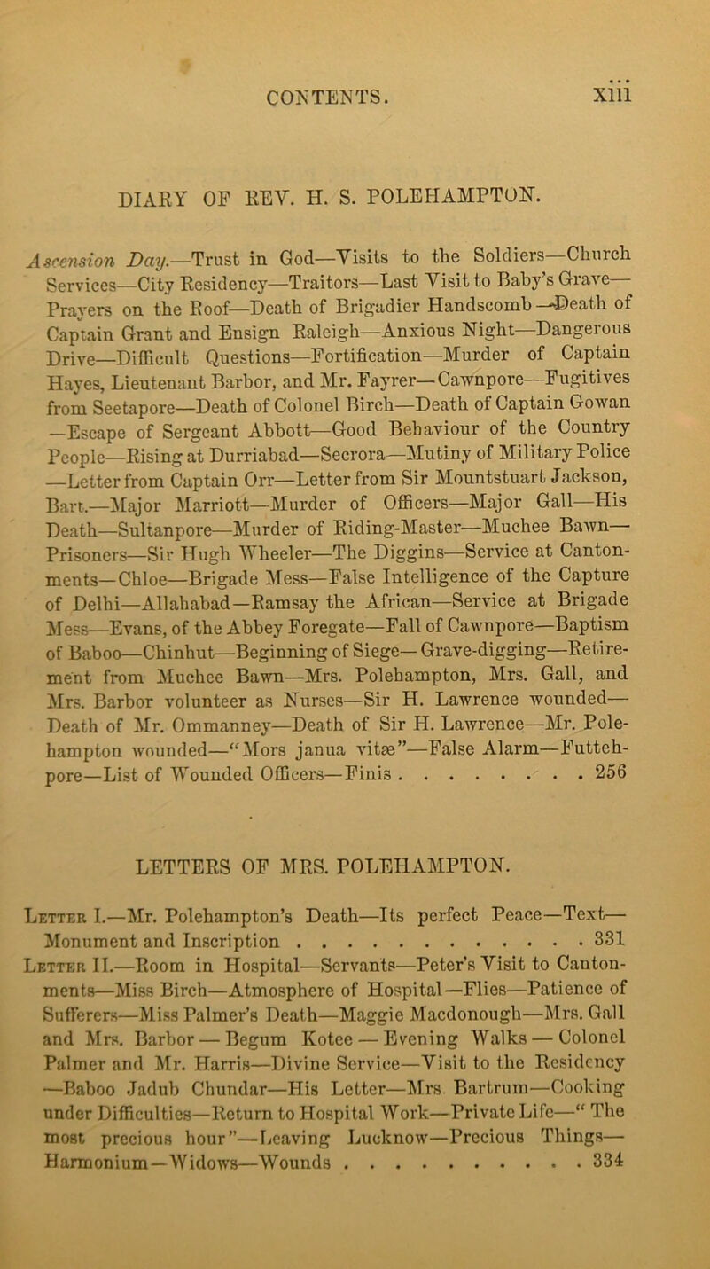 DIARY OE REV. H. S. POLEFIAMPTON. Ascension Trust in God—Visits to the Soldiers—Church Services—City Residency—Traitors—Last Visit to Baby’s Grave Prayers on the Roof—Death of Brigadier Handscomb--Death of Captain Grant and Ensign Raleigh—Anxious Night—Dangerous Drive—Difficult Questions—Fortification—Murder of Captain Hayes, Lieutenant Barbor, and Mr. Fayrer—Cawnpore—Fugitives from Seetapore—Death of Colonel Birch—Death of Captain Gowan —Escape of Sergeant Abbott—Good Behaviour of the Country People—Rising at Durriabad—Secrora—Mutiny of Military Police —Letter from Captain Orr—Letter from Sir Mountstuart Jackson, Bart.—Jtlajor Marriott—Murder of Officers—Major Gall—His Death—Sultanpore—Murder of Riding-Master—Muchee Bawn Prisoners—Sir Hugh Wheeler—The Diggins—Service at Canton- ments—Chloe—Brigade Mess—False Intelligence of the Capture of Delhi—Allahabad—Ramsay the African—Service at Brigade ^feps—Evans, of the Abbey Foregate—Fall of Cawnpore—Baptism of Baboo—Chinhutr—Beginning of Siege—Grave-digging—Retire- ment from Muchee Bavm—Mrs. Polehampton, Mrs. Gall, and Mrs. Barbor volunteer as Nurses—Sir H. Lawrence wounded— Death of Mr. Ommanney—Death of Sir H. Lawrence—Mr. Pole- hampton wounded—“Mors janua vitm”—False Alarm—Futteh- pore—List of AVounded Officers—Finis 256 LETTERS OF MRS. POLEHAMPTON. Letter I.—Mr. Polehampton’s Death—Its perfect Peace—Text— Monument and Inscription 331 Letter II.—Room in Hospital—Servants—Peter’s Visit to Canton- ments—Miss Birch—Atmosphere of Hospital—Flies—Patience of Sufferers—Miss Palmer’s Death—Maggie Macdonough—Mrs. Gall and Mrs. Barbor — Begum Kotee — Evening Walks — Colonel Palmer and Mr. Harris—Divine Service—Visit to the Residency —Baboo Jadub Chundar—His Letter—Mrs Bartrum—Cooking under Difficulties—Return to Hospital Work—Private Life—“ The most precious hour”—Leaving Lucknow—Precious Things— Harmonium—Widows—Wounds 334