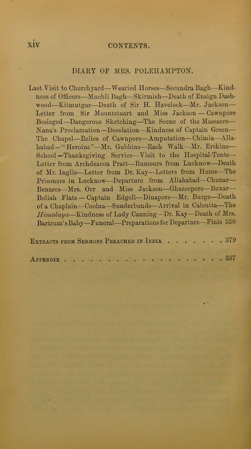 DIARY OF MRS. POLEHAMPTON. Last Visit to Churchyard—Wearied Horses—Secundra Bagh—Kind- ness of Officers—Muchli Bagh—Skirmish—Death of Ensign Dask- wood—Kitmutgar—Death of Sir H. Havelock—Mr. Jackson— Letter from Sir Mountstuart and Miss Jackson — Cawnpore Besieged—Dangerous Sketching—The Scene of the Massacre— Nana’s Proclamation—Desolation—Kindness of Captain Green— The Chapel—Relics of Cawnpore—Amputation—Chimia—Alla- habad—“ Heroine”—Mr. Gubbins—Rash Walk—Mr. Erskine— School—Thanksgiving Service—Visit to the Hospital-Tents— Letter from Archdeacon Pratt—Rumours from Lucknow—Death of Mr. Inglis—Letter from Dr. Kay—Letters from Home—The Prisoners in Lucknow—Departure from Allahabad—Chunar— Benares—Mrs. Orr and Miss Jackson—Ghazeepore—Buxar— Boliah Flats — Captain Edgell—Dinapore—Mr. Burge—Death of a Chaplain—Coolna—Sunderbunds—Arrival in Calcutta—The Himalaya—Kindness of Lady Canning—Dr. Kay—Death of Mrs. Bartrum’s Baby—Funeral—Preparations for Departure—Finis 350 Extracts from Sermons Preached in India 379 Appendix 397