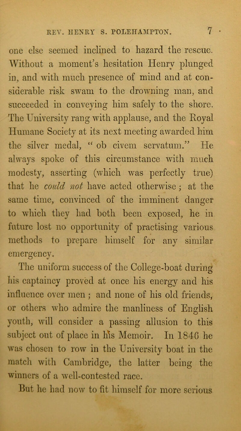 one else seemed inclined to hazard the rescue. Without a moment’s hesitation Henry plunged in, and with much presence of mind and at con- siderable risk swam to the drowning man, and succeeded in conveying him safely to the shore. The University rang with applause, and the Royal Humane Society at its next meeting awarded him the silver medal, ‘‘ ob civein servatum.” He always spoke of this circumstance with much modesty, asserting (which was perfectly true) that he could not have acted otherwise; at the same time, convinced of the imminent danger to which they had both been exposed, he in future lost no opportunity of practising various methods to prepare himself for any similar emergency. The uniform success of the College-boat during: D O his captaincy proved at once his energy and his influence over men ; and none of his old friends, or others who admire the manliness of English youth, will consider a passing allusion to this subject out of place in h\s Memoir. In 184G he was chosen to row in the University boat in the match with Cambridge, the latter being the winners of a well-contested race. But he had now to fit himself for more serious