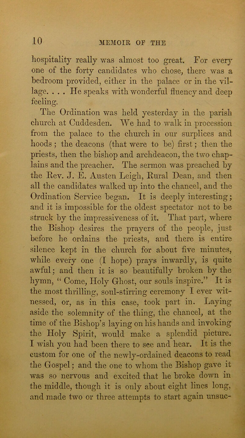 liospitalitj really was almost too great. For every one of the forty candidates who chose, there was a bedroom provided, either in the palace or in the vil- lage. . . . He speaks with wonderful fluency and deep feeling. The Ordination was held yesterday in the parish church at Cuddesden. We had to walk in procession from the palace to the church in our surplices and hoods ; the deacons (that were to be) first; tlien the priests, then the bishop and archdeacon, the two chap- lains and the preacher. The sermon was preached by the E-ev. J. E. Austen Leigh, Eural Dean, and then all the candidates walked up into the chancel, and the Ordination Service began. It is deeply interesting; and it is impossible for the oldest spectator not to be struck by the impressiveness of it. That part, where the Bishop desires the prayers of the people, just before he ordains the priests, and there is entire silence kept in the church for about five minutes, while every one (I hope) prays inwardly, is quite awful; and then it is so beautifully broken by the hymn, “ Come, Holy Ghost, our souls inspire.” It is the most thrilling, soul-stirring ceremony I ever wit- nessed, or, as in this case, took part in. Laying aside the solemnity of the thing, the chancel, at the time of the Bishop’s laying on his hands and invoking the Holy Spirit, would make a splendid pictmre. I wish you had been there to see and hear. It is the custom for one of the newly-ordained deacons to read the Gospel; and the one to whom the Bishop gave it was so nervous and excited that he broke down in the middle, though it is only about eight lines long, and made two or three attempts to start again unsuc-