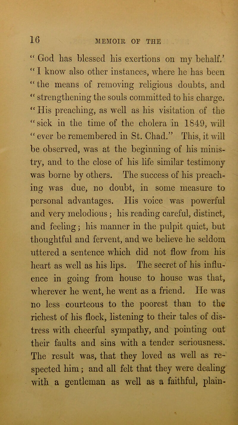 “ God has blessed his exertions on my behalf/ “ 1 know also other instances, where he has been “the means of removing religious doubts, and “ strengthening the souls committed to his charge. “ His preaching, as well as his visitation of the “sick in the time of the cholera in 1849, will “ ever be remembered in St. Chad.” This, it will be observed, was at the beginning of his minis- try, and to the close of his life similar testimony was borne by others. The success of his preach- ing was due, no doubt, in some measure to personal advantages. His voice was powerful and very melodious; his reading careful, distinct, and feeling; his manner in the pulpit quiet, but thoughtful and fervent, and we believe he seldom uttered a sentence which did not flow from his heart as well as his lips. The secret of his influ- ence in going from house to house was that, wherever he went, he went as a friend. He was no less courteous to the poorest than to the richest of his flock, listening to their tales of dis- tress with cheerful sympathy, and pointing out their faults and sins with a tender seriousness. The result was, that they loved as well as re- spected him; and all felt that they were dealing with a gentleman as well as a faithful, plain-