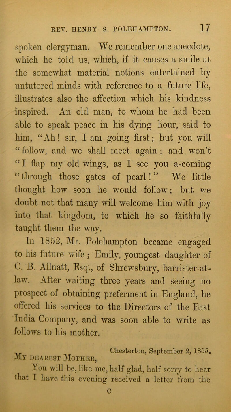 spoken clergyman. We remember one anecdote, which he told us, which, if it causes a smile at the somewhat material notions entertained by untutored minds with reference to a future life, illustrates also the affection which his kindness inspired. An old man, to whom he had been able to speak peace in his dying hour, said to him, “Ah! sir, I am going first; but you will “ follow, and we shall meet again; and won’t “ I flap my old wings, as I see you a-coming “through those gates of pearl!” We little thought how soon he would follow; but we doubt not that many will welcome him with joy into that kingdom, to which he so faithfully taught them the way. In 1852, Mr. Polehampton became engaged to his future wife; Emily, youngest daughter of C. B. Allnatt, Esq., of Shrewsbury, barrister-at- law. After waiting three years and seeing no prospect of obtaining preferment in England, he offered his services to the Directors of the East India Company, and was soon able to write as follows to his mother. Chesterton, September 2, 1855, My dearest j\Iotiier, You will he, like me, half glad, half sorry to hear that I have this evening received a letter from the C