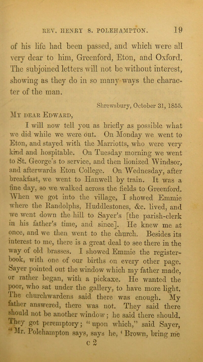 of his life had been passed, and which Avere all very dear to him, Greenford, Eton, and Oxford. The subjoined letters will not be without interest, showing as they do in so many-ways the charac- ter of the man. Shi’e\vsbury, October 31, 1855. My dear Edward, I will now tell you as briefly as possible wliat we did while we were out. On Monday we went to Eton, and stayed with the Harriotts, who were very kind and hospitable. On Tuesday morning we went to St. George's to service, and then lionized Windsor, and afterwards Eton College. On Wednesday, after breakfast, we went to Hanwell by train. It was a fine day, so we walked across the fields to Greenford. W^hen wc got into the village, I showed Emmie where the Kandolphs, Huddlestones, &c. lived, and we went down the hill to Sayer^s [the parish-clerk in his father’s time, and since]. He knew me at once, and we then went to the church. Besides its interest to me, there is a great deal to see there in the way of old brasses. I showed Emmie the register- book, with one of our births on every other page. Sayer pointed out the window which my father made, or rather began, with a piekaxe. He wanted the poor, wlio sat under the gallery, to have more liglit. Ihe cliurchwardens said there was enough. My father answered, there was not. They said there should not be another window; he said there should. They got pcremptoiy; “upon which,” said Sayer, Mr. Polehampton says, says he, ‘ Brown, bring me