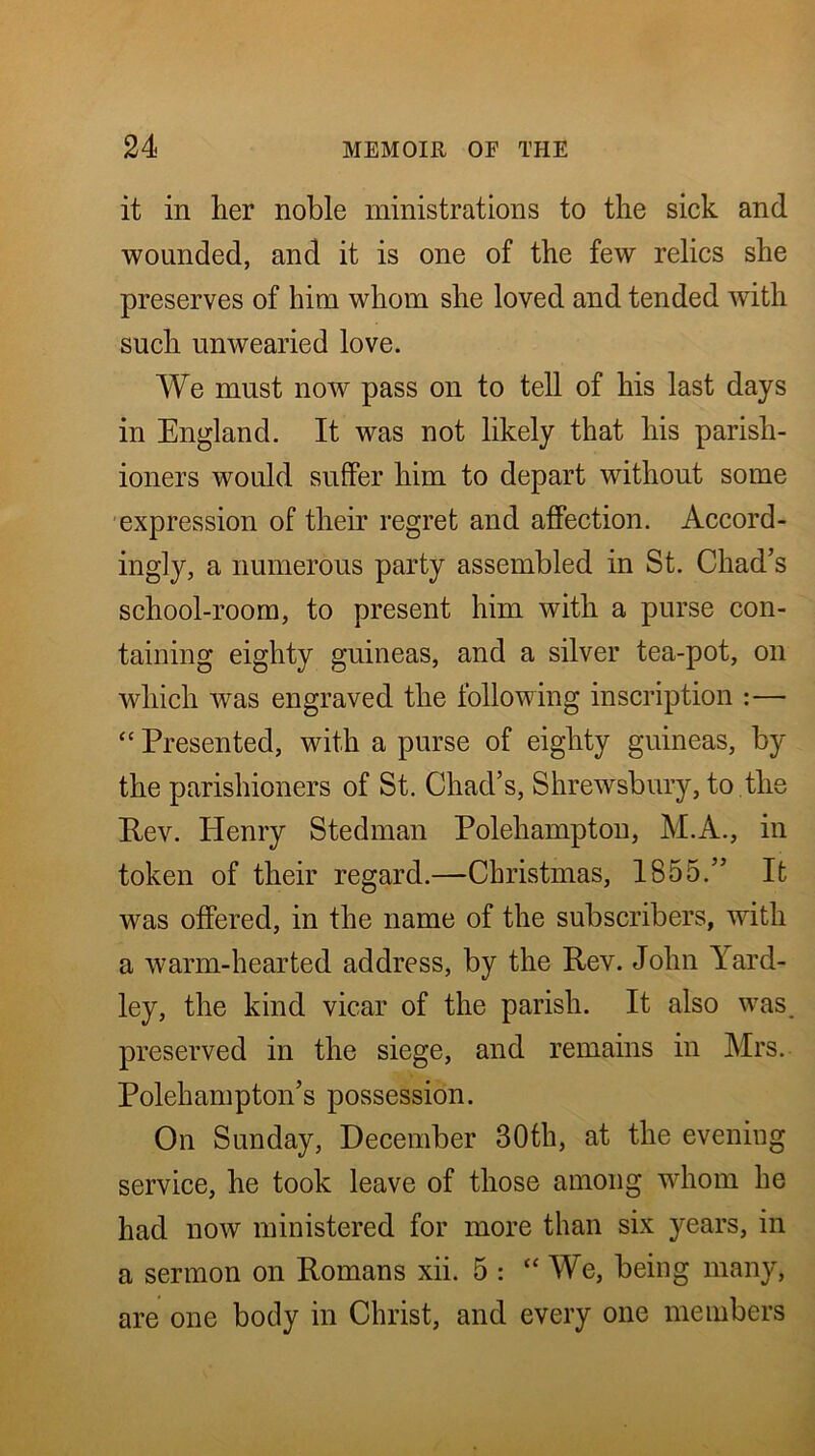 it in her noble ministrations to the sick and wounded, and it is one of the few relics she preserves of him whom she loved and tended with such unwearied love. We must now pass on to tell of his last days in England. It was not likely that his parish- ioners would suffer him to depart without some 'expression of their regret and affection. Accord- ingly, a numerous party assembled in St. Chad’s school-room, to present him with a purse con- taining eighty guineas, and a silver tea-pot, on which was engraved the following inscription :— “ Presented, with a purse of eighty guineas, by the parishioners of St. Chad’s, Shrewsbury, to the Rev. Henry Stedman Polehampton, M.A., in token of their regard.—Christmas, 1855.” It was offered, in the name of the subscribers, with a warm-hearted address, by the Rev. John Yard- ley, the kind vicar of the parish. It also was. preserved in the siege, and remains in Mrs. Polehampton’s possession. On Sunday, December 30th, at the evening service, he took leave of those among whom he had now ministered for more than six years, in a sermon on Romans xii. 5 : “ We, being many, are one body in Christ, and every one members