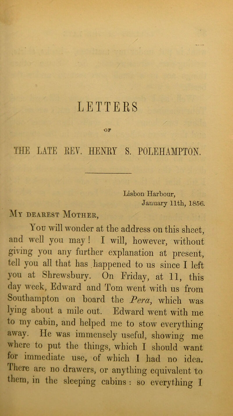 LETTERS OF THE LATE KEY. HENEY S, POLEHAMPTON. Lisbon Harbour, January lltb, 1866. My dearest Mother, You will wonder at the address on this sheet, and well you may! I will, however, without giving you any further explanation at present, tell you all that has happened to us since I left you at Shrewsbury. On Friday, at 11, this day week, Edward and Tom went with us from Southampton on board the Pera, which was lying about a mile out. Edward went with me to my cabin, and helped me to stow everything away. He was immensely useful, showing me where to put the things, which 1 should want for immediate use, of which I had no idea. There are no drawers, or anything equivalent to them, in the sleeping cabins : so everything 1