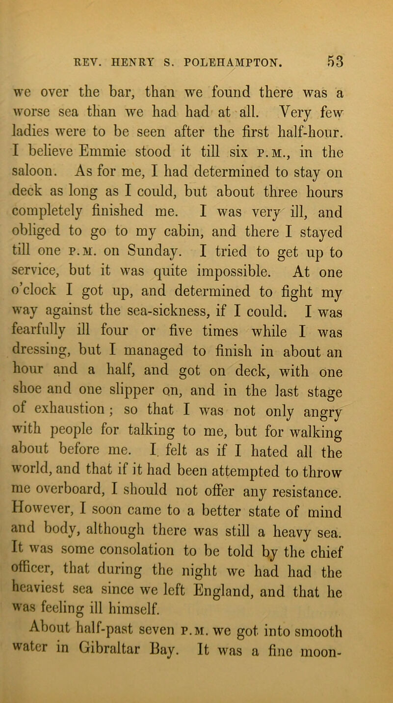 we over the bar, than we found there was a worse sea than we had had at all. Very few ladies were to be seen after the first half-hour. I believe Emmie stood it till six p. m., in the saloon. As for me, I had determined to stay on deck as long as I coidd, but about three hours completely finished me. I was very ill, and obliged to go to my cabin, and there I stayed till one p.M. on Sunday. I tried to get up to service, but it was quite impossible. At one o’clock I got up, and determined to fight my way against the sea-sickness, if I could. I was fearfully ill four or five times while I was dressing, but I managed to finish in about an hour and a half, and got on deck, with one shoe and one slipper on, and in the last stage of exhaustion; so that I was not only angry with people for talking to me, but for walking about before me. I felt as if I hated all the world, and that if it had been attempted to throw me overboard, I should not offer any resistance. However, I soon came to a better state of mind and body, although there was still a heavy sea. It was some consolation to be told by the chief officer, that during the night we had had the heaviest sea since we left England, and that he was feeling ill himself. About half-past seven p.m. w^e got into smooth water in Gibraltar Bay. It was a fine moon-