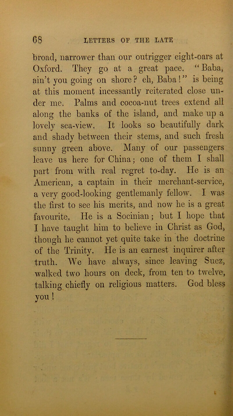 broad, narrower than our outrigger eight-oars at Oxford. They go at a great pace. “Baba, ain’t you going on shore ? eh. Baba! ” is being at this moment incessantly reiterated close un- der me. Palms and cocoa-nut trees extend all along the banks of the island, and make up a lovely sea-view. It looks so beautifully dark and shady between their stems, and such fresh sunny green above. Many of our passengers leave us here for China; one of them I shall part from with real regret to-day. He is an American, a captain in their merchant-service, a very good-looking gentlemanly fellow. I was the first to see his merits, and now he is a great favourite. He is a Socinian; but I hope that I have taught him to believe in Christ as God^ though he cannot yet quite take in the doctrine of the Trinity. He is an earnest inquirer after truth. We have always, since leaving Suez, walked two hours on deck, from ten to twelve, talking chiefly on religious matters. God bless you 1