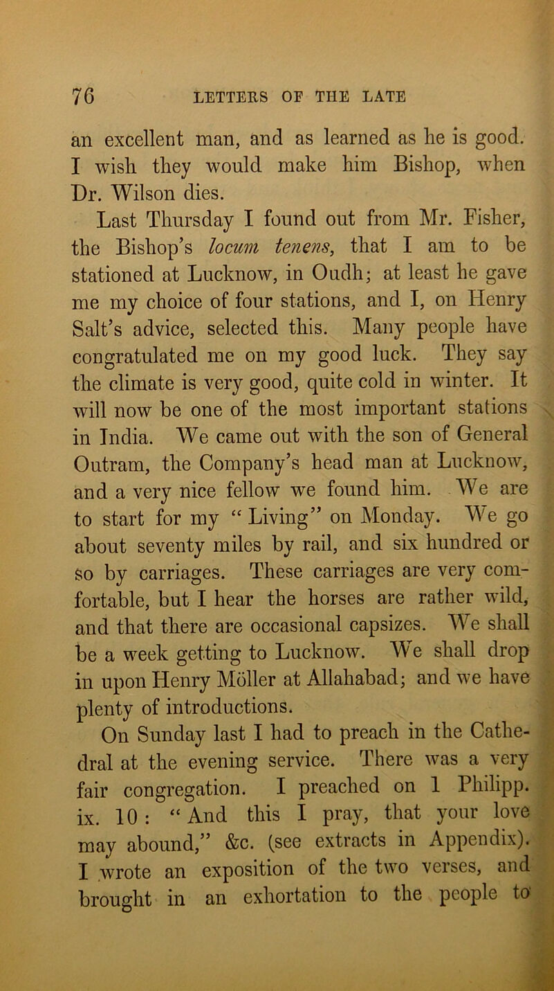 an excellent man, and as learned as lie is good. I wish they would make him Bishop, Avhen Dr. Wilson dies. Last Thursday I found out from Mr. Fisher, the Bishop’s locum tenens, that I am to be stationed at Lucknow, in Oudh; at least he gave me my choice of four stations, and I, on Henry Salt’s advice, selected this. Many people have congratulated me on my good luck. They say the climate is very good, quite cold in winter. It will now be one of the most important stations in India. We came out with the son of General Outram, the Company’s head man at Lucknow, and a very nice fellow we found him. We are to start for my “Living” on Monday. We go about seventy miles by rail, and six hundred or so by carriages. These carriages are very com- fortable, but I hear the horses are rather wild, and that there are occasional capsizes. We shall be a week getting to Lucknow. W e shall drop in upon Henry Moller at Allahabad; and we have plenty of introductions. On Sunday last I had to preach in the Cathe- dral at the evening service. There was a very fair congregation. I preached on 1 Philipp, ix. 10: “And this I pray, that your love may abound,” &c. (see extracts in Appendix). I wrote an exposition of the two verses, and brought in an exhortation to the people to'