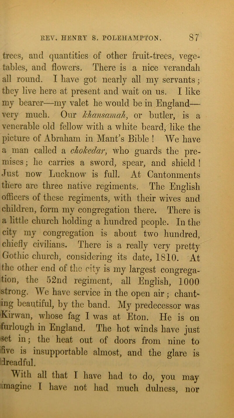 trees, and quantities of other fruit-trees, vege- tables, and flowers. There is a nice verandah all round. I have got nearly all my servants; they live here at present and wait on us. I like my bearer—my valet he would be in England— very much. Our Jchmismnah, or butler, is a venerable old fellow with a white beard, like the picture of Abraham in Mant’s Bible ! We have a man called a chokedar, who guards the pre- mises ; he carries a sword, spear, and shield ! Just now Lucknow is full. At Cantonments there are three native regiments. The English officers of these regiments, with their wives and children, form my congregation there. There is a little church holding a hundred people. In the city my congregation is about two hundred, chiefly civilians. There is a really very pretty Gothic church, considering its date, 1810. At the other end of the city is my largest congrega- tion, the 52nd regiment, all English, 1000 strong. We have service in the open air; chant- ing beautiful, by the band. My predecessor was Kir wan, whose fag I was at Eton. He is on furlough in England. The hot winds have just set in; the heat out of doors from nine to ifive is insupportable almost, and the glare is ifreadful. With all that I have had to do, you may imagine 1 have not had much dulness, nor