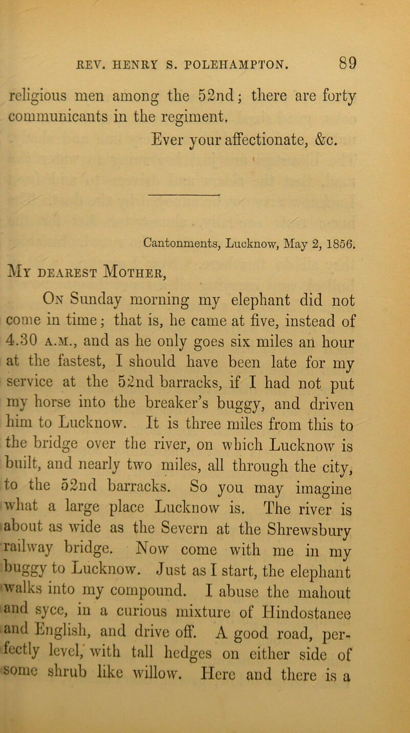 religious men among the 52nd; there are forty communicants in the regiment. Ever your affectionate, &c. Cantonments, Lucknow, May 2, 1856. My dearest Mother, On Sunday morning my elephant did not come in time; that is, he came at five, instead of 4.30 A.M., and as he only goes six miles an hour at the fastest, I should have been late for my service at the 52nd barracks, if I had not put my horse into the breaker’s buggy, and driven him to Lucknow. It is three miles from this to the bridge over the river, on which Lucknow is built, and nearly two miles, all through the city, to the 52nd barracks. So you may imagine what a large place Lucknow is. The river is about as wide as the Severn at the Shrewsbury railway bridge. Now come with me in my buggy to Lucknow. Just as I start, the elephant walks into my compound. I abuse the mahout and syce, in a curious mixture of Hindostanee and English, and drive off. A good road, per- fectly level, with tall hedges on either side of some shrub like willow. Here and there is a