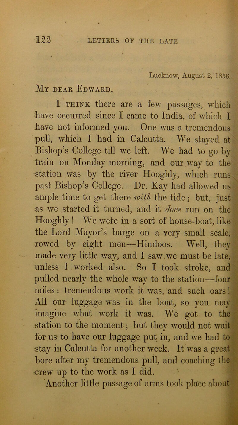 Lucknow, August V My dear Edward, J I THINK there are a few passages, which‘J Eave occurred since I came to India, of wEicli IJ have not informed you. One was a tremendous* pull, which I had in Calcutta. We stayed atj Bishop’s College till we left. We had to go byij train on Monday morning, and our way to thea station was by the river Hooghly, which runs; past Bishop’s College. Dr. Kay had allow^ed us ample time to get there loith the tide; but, just as we started it turned, and it does run on thei Hooghly ! We were in a sort of house-boat, like the Lord Mayor’s barge on a very small scale; rowed by eight men—Hindoos. Well, they, made very little way, and I saw.we must be late,^ unless I wmrked also. So I took stroke, and pulled nearly the whole way to the station—four miles: tremendous work it Avas, and such oars t All our luggage was in the boat, so you may 1 imagine what work it was. M^e got to thej station to the moment; but they would not wait for us to have our luggage put in, and we had toS stay in Calcutta for another week. It was a great* bore after my tremendous pull, and coaching the Drew up to the work as I did. ' v Another little passage of arms took place about ' -