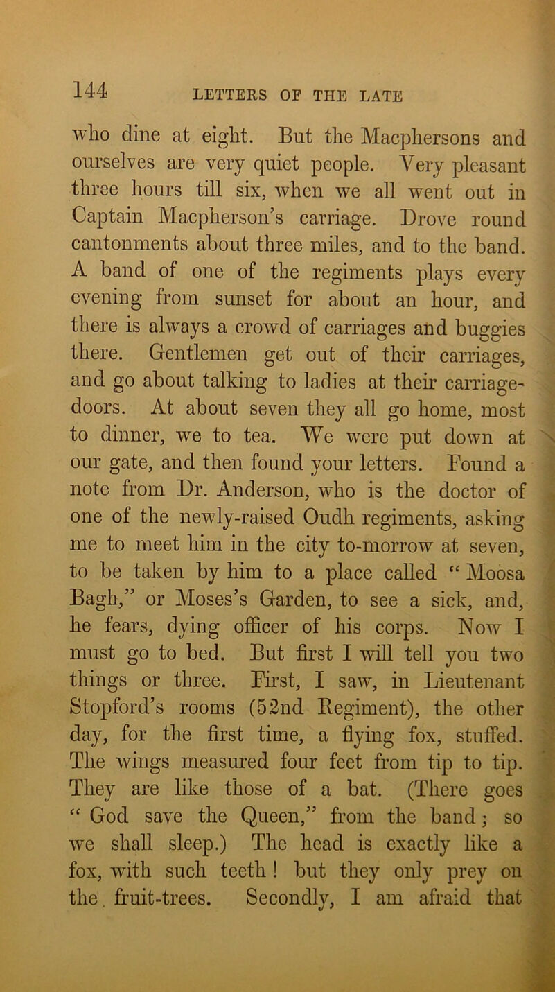 who dine at eight. But the Macphersons and ourselves are very quiet people. Very pleasant three hours till six, when we all went out in Captain Macpherson’s carriage. Drove round cantonments about three miles, and to the band. A band of one of the regiments plays every evening from sunset for about an hour, and there is always a crowd of carriages and buggies there. Gentlemen get out of their carriages, and go about talking to ladies at their carriage- doors. At about seven they all go home, most to dinner, we to tea. We were put down at ^ our gate, and then found your letters. Bound a note from Dr. Anderson, who is the doctor of one of the newly-raised Oudh regiments, asking rue to meet him in the city to-morrow at seven, to be taken by him to a place called “ Moosa Bagh,” or Moses’s Garden, to see a sick, and, \ he fears, dying officer of his corps. Now I | must go to bed. But first I will tell you two I- things or three. Birst, I saw, in Lieutenant | Stopford’s rooms (52nd Regiment), the other ^ day, for the first time, a fiying fox, stufied. V The wings measm’ed four feet from tip to tip. v; They are like those of a bat. (There goes “ God save the Queen,” from the band; so we shall sleep.) The head is exactly like a fox, with such teeth ! but they only prey on the, fruit-trees. Secondly, I am afraid that