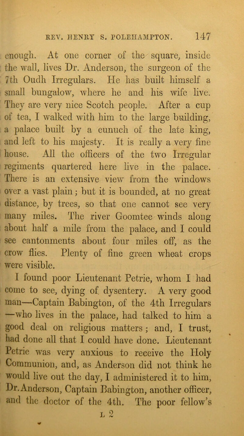 eiioiigli. At one corner of the square, inside the wall, lives Dr. Anderson, the surgeon of the 7th Oudh Irregulars. He has built himself a small bungalow, where he and his wife live. They are very nice Seotch people. After a cup of tea, I walked with him to the large building, a palace built by a eunuch of the late king, and left to his majesty. It is really a very fine house. All the officers of the two Irregular regiments quartered here live in the palace. There is an extensive view from the windows over a vast plain; but it is bounded, at no great distance, by trees, so that one cannot see very many miles. The river Goomtee winds along about half a mile from the palace, and I could see cantonments about four miles off, as the crow flies. Plenty of fine green wheat crops were visible. I found poor Lieutenant Petrie, whom I had come to see, dying of. dysentery. A very good man—Captain Babington, of the 4th Irregulars —who lives in the palace, had talked to him a good deal on religious matters ; and, I trust, had done all that I could have done. Lieutenant Petrie was very anxious to receive the Holy Communion, and, as Anderson did not think he would live out the day, I administered it to him. Dr. Anderson, Captain Babington, another officer, and the doctor of the 4th. The poor fellow’s