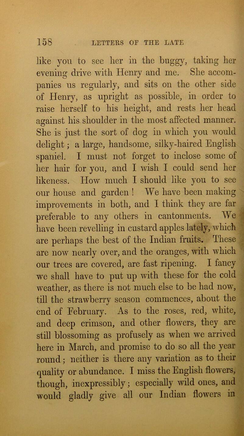 like yon to see lier in the buggy, taking her evening drive with Henry and me. She accom- panies ns regnlarly, and sits on the other side of Henry, as upright as possible, in order to raise herself to his height, and rests her head against his shoulder in the most affected manner. She is just the sort of dog in whieh yon would delight; a large, handsome, silky-haired English spaniel. I must not forget to inclose some of her hair for you, and I wish I could send her likeness, tlow much I should like you to see our house and garden ! We have been making improvements in both, and I think they are far preferable to any others in cantonments. We have been revelling in custard apples lately, which are perhaps the best of the Indian fruits. These are now nearly over, and the oranges, with which our trees are covered, are fast ripening. I fancy we shall have to put up with these for the cold weather, as there is not much else to be had now, till the strawberry season commences, about the end of Eebruary. As to the roses, red, white, and deep crimson, and other flowers, they are still blossoming as profusely as when we arrived here in March, and promise to do so all the year round; neither is there any variation as to their quality or abundance. I miss the English flowers, though, inexpressibly; especially wild ones, and would gladly give all our Indian flowers in