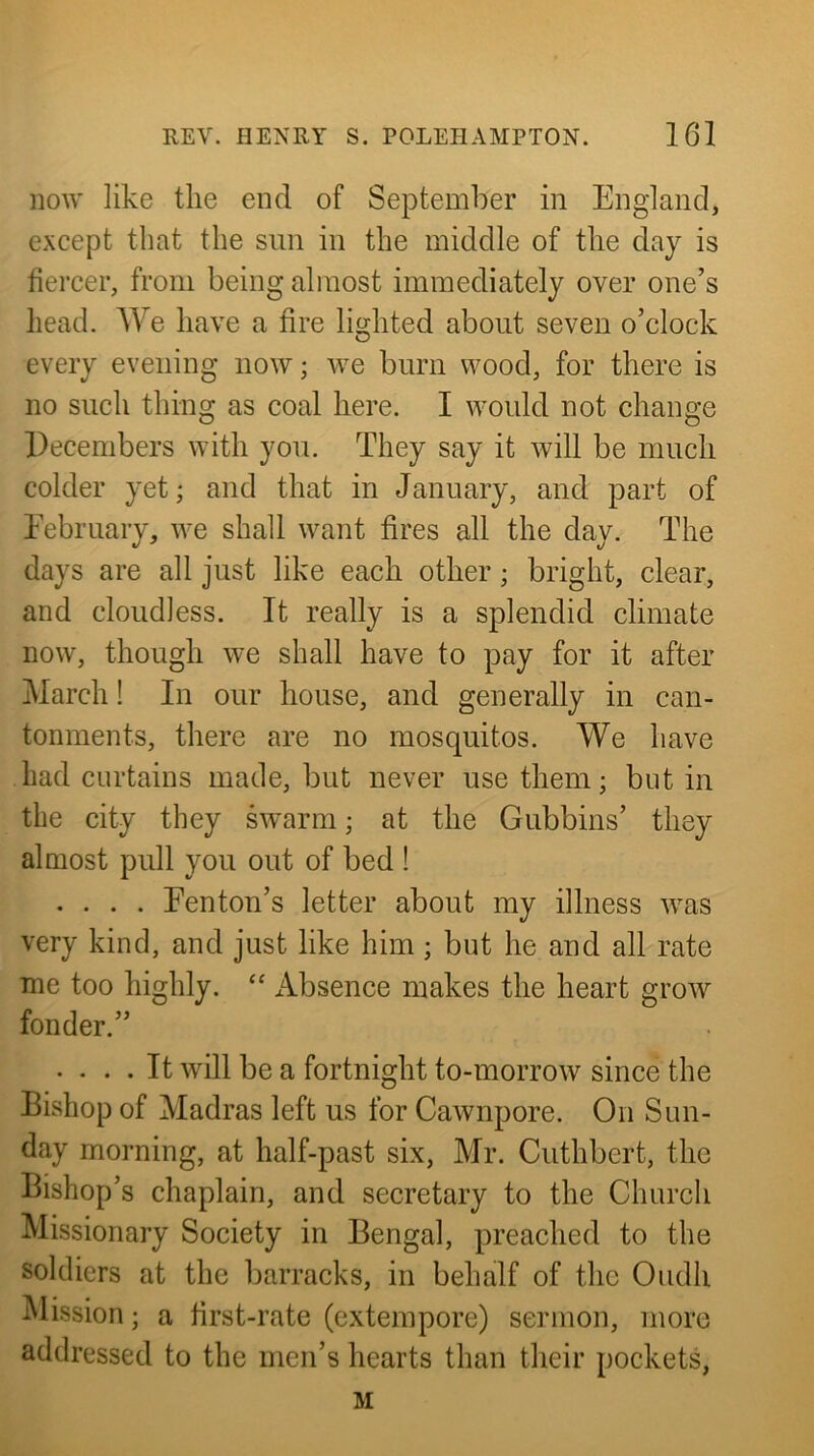 iio\y like the end of September in England, except that the sun in the middle of the day is fiercer, from being almost immediately over one’s head. We have a fire lighted about seven o’clock every evening now; we burn wood, for there is no such thing as coal here. I would not change Pecembers with you. They say it will be much colder yet; and that in January, and part of Eebruary, we shall want fires all the day. The days are all just like each other; bright, clear, and cloudless. It really is a splendid climate now, though we shall have to pay for it after March! In our house, and generally in can- tonments, there are no mosquitos. We have had curtains made, but never use them; but in the city they swarm; at the Gubbins’ they almost pull you out of bed ! .... Fenton’s letter about my illness was very kind, and just like him; but he and all rate me too highly. “ Absence makes the heart grow fonder.” .... It will be a fortnight to-morrow since the Bishop of Madras left us for Cawnpore. On Sun- day morning, at half-past six, Mr. Cuthbert, the Bishop’s chaplain, and secretary to the Church Missionary Society in Bengal, preached to the soldiers at the barracks, in behalf of the Oudh Mission; a first-rate (extempore) sermon, more addressed to the men’s hearts than their pockets, M
