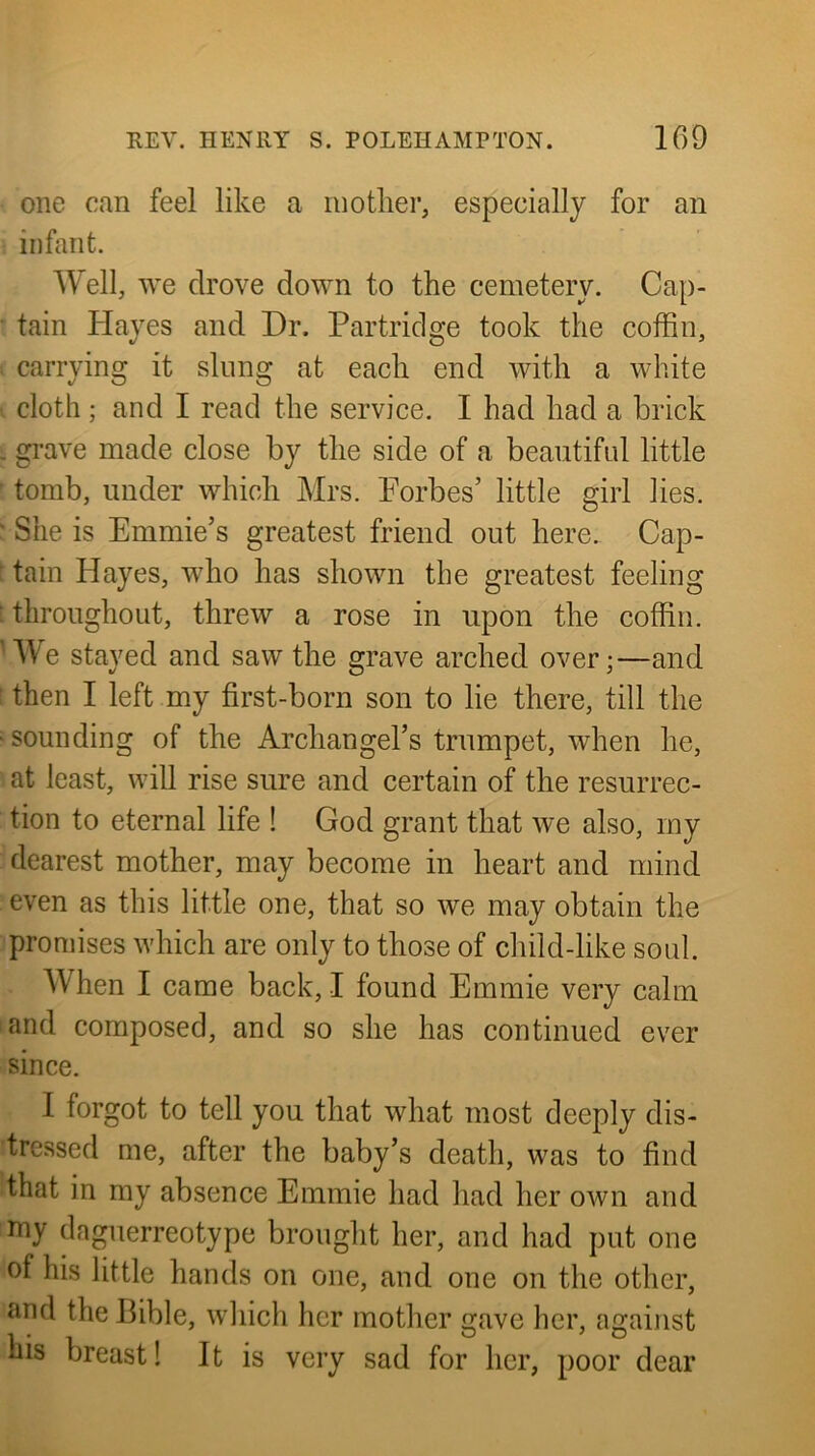 one can feel like a mother, especially for an infant. Well, we drove down to the cemetery. Cap- tain Hayes and Dr. Partridge took the coffin, carrying it slung at each end with a white cloth ; and I read the service. I had had a brick . grave made close by the side of a beautiful little tomb, under which Mrs. Forbes’ little girl lies. ' She is Emmie’s greatest friend out here. Cap- tain Hayes, who has shown the greatest feeling [throughout, threw a rose in upon the coffin. 'We stayed and saw the grave arched over;—and then I left my first-born son to lie there, till the ■sounding of the Archangel’s trumpet, when he, at least, will rise sure and certain of the resurrec- tion to eternal life ! God grant that we also, my dearest mother, may become in heart and mind even as this little one, that so we may obtain the promises which are only to those of child-like soul. When I came back, I found Emmie very calm and composed, and so she has continued ever since. I forgot to tell you that what most deeply dis- tressed me, after the baby’s death, was to find that in my absence Emmie had had her own and my daguerreotype brought her, and had put one of his little hands on one, and one on the other, and the Bible, which her mother gave her, against his breast! It is very sad for her, poor dear