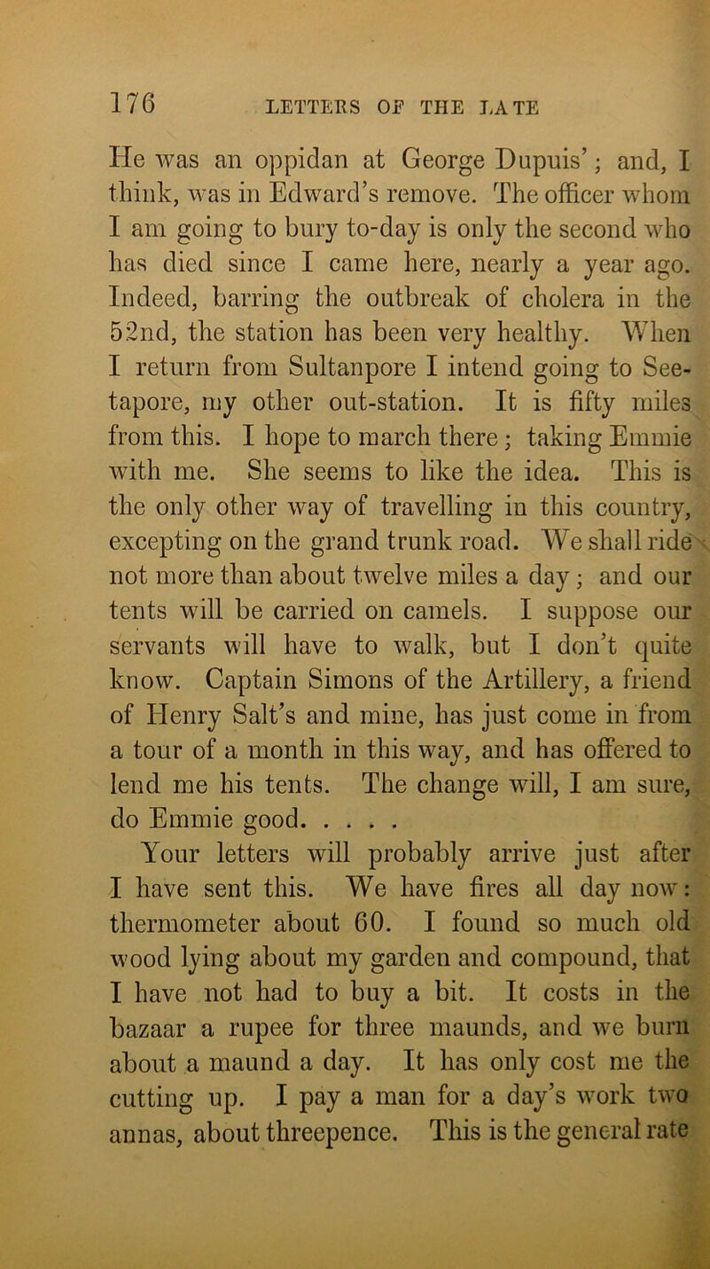 lie was an oppidan at George Dupuis’; and, I think, was in Edward’s remove. The officer whom I am going to bury to-day is only the second who has died since I came here, nearly a year ago. Indeed, barring the outbreak of cholera in the 52nd, the station has been very healthy. When I return from Sultanpore I intend going to See- tapore, my other out-station. It is fifty miles from this. I hope to march there; taking Emmie with me. She seems to like the idea. This is the only other way of travelling in this country, excepting on the grand trunk road. We shall ride < not more than about twelve miles a day; and our tents will be carried on camels. I suppose our servants will have to walk, but I don’t quite know. Captain Simons of the Artillery, a friend of Elenry Salt’s and mine, has just come in from a tour of a month in this way, and has offered to lend me his tents. The change will, I am sure, do Emmie good Your letters will probably arrive just after I have sent this. We have fires all day now: thermometer about 60. I found so much old wood lying about my garden and compound, that I have not had to buy a bit. It costs in the bazaar a rupee for three inaunds, and we burn about a maund a day. It has only cost me the cutting up. I pay a man for a day’s work two annas, about threepence. This is the general rate