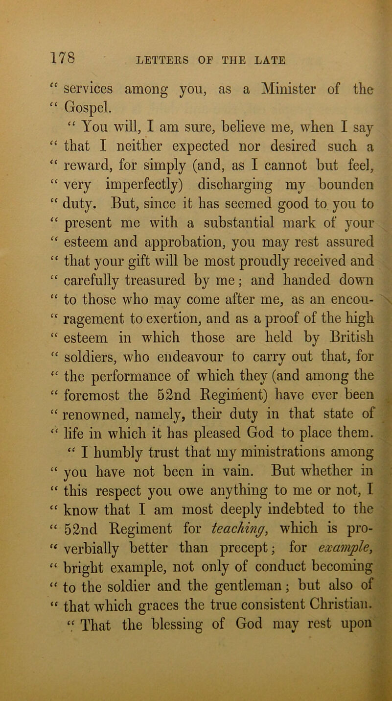 u cc services among you, as a Minister of the Gospel. C( <( (( iC cc cc u u it <€ u it i< it “ You will, I am sure, believe me, when I say that I neither expected nor desired such a reward, for simply (and, as I cannot but feel, very imperfectly) discharging my bounden duty. But, since it has seemed good to you to present me with a substantial mark of your esteem and approbation, you may rest assured that your gift will be most proudly received and carefully treasured by me; and handed do^m ragement to exertion, and as a proof of the high esteem in which those are held by British soldiers, who endeavour to carry out that, for the performance of which they (and among the foremost the 52nd Reginient) have ever been renowned, namely, their duty in that state of life in which it has pleased God to place them. “ I humbly trust that my ministrations among you have not been in vain. But whether in this respect you owe anything to me or not, I know that I am most deeply indebted to the 52nd Regiment for teaching^ which is pro- verbially better than precept; for example, bright example, not only of conduct becoming to the soldier and the gentleman; but also of that which graces the true consistent Christian! “ That the blessing of God may rest upon