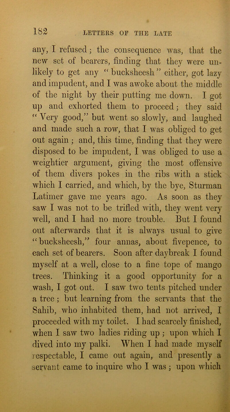 any, I refused; the consequence was, that the new set of bearers, finding that they were un- likely to get any “ bucksheesh ” either, got lazy and impudent, and I was awoke about the middle of the night by their putting me down. I got up and exhorted them to proceed; they said ‘‘ Very good,” but went so slowly, and laughed and made such a row, that I was obliged to get out again ; and, this time, finding that they were disposed to be impudent, I was obliged to use a weightier argument, giving the most offensive of them divers pokes in the ribs with a stick which I carried, and which, by the bye, Sturman Latimer gave me years ago. As soon as they saw I was not to be trifled with, they went very well, and I had no more trouble. But I found out afterwards that it is always usual to give ‘bucksheesh,” four annas, about fivepence, to each set of bearers. Soon after daybreak I found myself at a well, close to a fine tope of mango trees. Thinking it a good opportunity for a wash, I got out. I saw two tents pitched under a tree ; but learning from the servants that the Sahib, who inhabited them, had not arrived, I proceeded with my toilet. I had scarcely finished, when I saw two ladies riding up ; upon which I dived into my palki. When I had made myself l espectable, I came out again, and presently a servant came to inquire who I was ; upon which