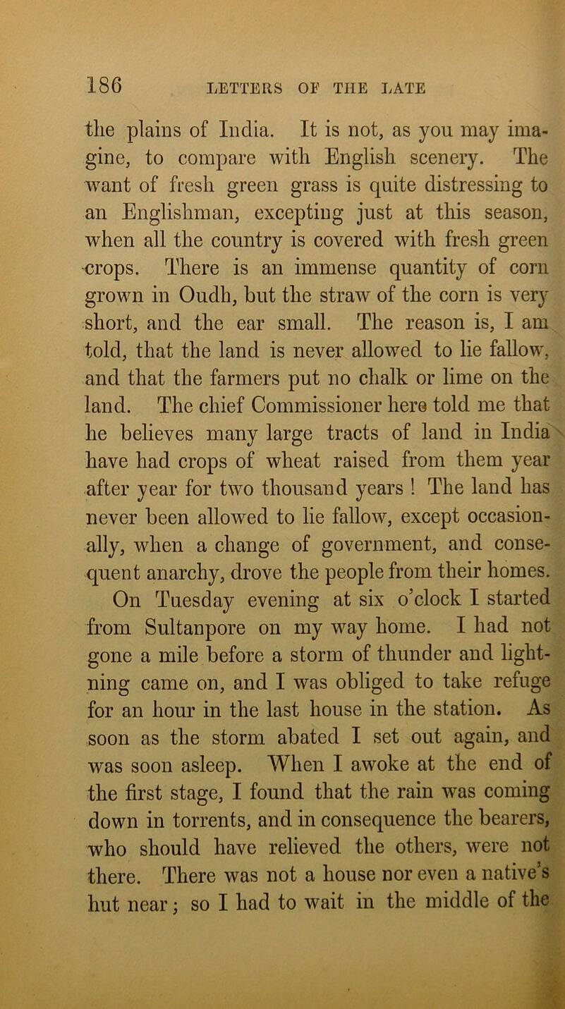 the plains of India. It is not, as you may ima- gine, to compare with English scenery. The want of fresh green grass is quite distressing to an Englishman, excepting just at this season, when all the country is covered with fresh green •crops. There is an immense quantity of corn grown in Oudh, but the straw of the corn is very short, and the ear small. The reason is, I am told, that the land is never allowed to lie fallow, and that the farmers put no chalk or lime on the land. The chief Commissioner here told me that he believes many large tracts of land in India have had crops of wheat raised from them year after year for two thousand years ! The land has never been allowed to lie fallow, except occasion- ally, when a change of government, and conse- quent anarchy, drove the people from their homes. On Tuesday evening at six o’clock I started from Sultanpore on my way home. I had not gone a mile before a storm of thunder and light- ning came on, and I was obliged to take refuge for an hour in the last house in the station. As soon as the storm abated I set out again, and was soon asleep. When I awoke at the end of the first stage, I found that the rain was coming down in torrents, and in consequence the bearers, who should have relieved the others, were not there. There was not a house nor even a native’s hut near; so I had to wait in the middle of the