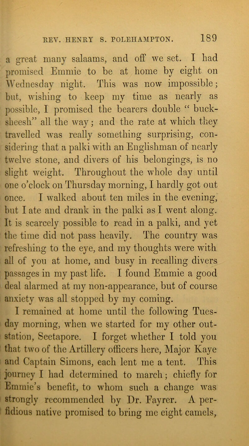 a great many salaams, and off we set. I had promised Emmie to be at home by eight on Wednesday night. This was now impossible; but, wishing to keep my time as nearly as possible, I promised the bearers double biick- sheesh” all the way; and the rate at which they travelled was really something surprising, con- sidering that a palki with an Englishman of nearly twelve stone, and divers of his belongings, is no slight weight. Throughout the whole day until one o’clock on Thursday morning, I hardly got out once. I walked about ten miles in the evening, but I ate and drank in the palki as I went along. It is scarcely possible to read in a palki, and yet the time did not pass heavily. The country was refreshing to the eye, and my thoughts were with all of you at home, and busy in recalling divers passages in my past life. I found Emmie a good deal alarmed at my non-appearance, but of course anxiety was all stopped by my coming. I remained at home until the following Tues- day morning, when we started for my other out- station, Seetapore. I forget whether I told you that two of the Artillery officers here. Major Kaye and Captain Simons, each lent me a tent. This journey I had determined to march; chiefly for Emmie’s benefit, to whom such a change was strongly recommended by Dr. Eayrer. A per- fidious native promised to bring me eight camels,