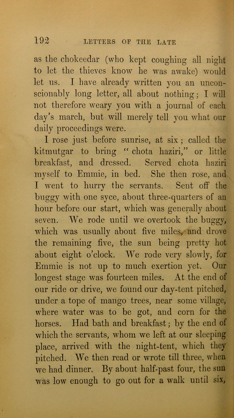 as the chokeedar (who kept coughing all night to let the thieves know he was awake) would let us. I have already written you an uncon- scionably long letter, all about nothing; I will not therefore weary you with a journal of each day’s march, but will merely tell you what our daily proceedings were. I rose just before sunrise, at six; called the kitmutgar to bring “ chota haziri,” or little breakfast, and dressed. Served chota haziri myself to Emmie, in bed. She then rose, and I went to hurry the servants. Sent off the buggy with one syce, about three-quarters of an hour before our start, which was generally about seven. We rode until we overtook the buggy, which was usually about five miles.^- and drove the remaining five, the sun being pretty hot about eight o’clock. We rode very slowly, for Emmie is not up to much exertion yet. Onr longest stage was fourteen miles. At the end of our ride or drive, we found our day-tent pitched, under a tope of mango trees, near some village, where water was to be got, and corn for the horses. Had bath and breakfast; by the end of which the servants, whom we left at our sleeping place, arrived with the night-tent, which they pitched. We then read or wrote till three, when we had dinner. By about half-past four, the sun was low enough to go out for a walk until six,